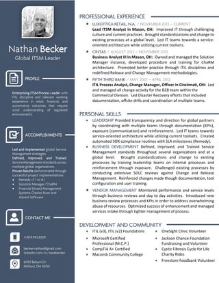 Nathan Becker
Global ITSM Leader
PROFILE
Enterprising ITSM Process Leader with
ITIL discipline and relevant working
experience in retail, financial, and
automotive industries that require
solid understanding of regulated
environments.
ACCOMPLISHMENTS
Led and Implemented global Service
Management strategies
Defined, Improved, and Trained
Service Management standards across
multiple global organizations.
Proven Results demonstrated through
successful project implementations
 Remedy v7.1 to 8.1
 Solution Manager/ChaRM
 Financial (Asset) Management
Systems Charles River and
Advent Software
CONTACT ME
+1.859.992.8309
becker.nathan@gmail.com
linkedin.com/in/natebecker
6092 Balsam Dr.
Milford, OH 45150
PROFESSIONAL EXPERIENCE
 LUXOTTICA RETAIL, N.A. / NOVEMBER 2013 – CURRENT
Lead ITSM Analyst in Mason, OH: Improved IT through challenging
culture and current practices. Brought standardizations and change to
existing processes at a global level. Led IT teams towards a service-
oriented architecture while utilizing current toolsets.
 CINTAS / AUGUST 2012 – NOVEMBER 2013
Business Analyst III in Mason, OH: Owned and managed the Solution
Manager instance, developed procedure and training for ChaRM
architecture. Promoted better practice through ITIL disciplines and
redefined Release and Change Management methodologies.
 FIFTH THIRD BANK / MAY 2001 – APRIL 2012
ITIL Process Analyst, Change Manager, Officer in Cincinnati, OH: Led
and managed all change activity for the B2B team within the
Commercial Division. Led Disaster Recovery efforts that included
documentation, offsite drills and coordination of multiple teams.
PERSONAL SKILLS
 LEADERSHIP Provided transparency and direction for global partners
by coordinating with multiple teams through documentation (KPIs),
exposure (communication) and reinforcement. Led IT teams towards
service-oriented architecture while utilizing current toolsets. Created
automated SOX compliance routines with SLA milestones (Remedy).
 BUSINESS DEVELOPMENT Defined, Improved, and Trained Service
Management standards throughout several organizations and at a
global level. Brought standardizations and change to existing
processes by training leadership teams on internal processes and
reinforcement through exposure. Challenged existing processes by
conducting extensive SDLC reviews against Change and Release
Management. Reinforced changes made though documentation, tool
configuration and user training.
 VENDOR MANAGEMENT Monitored performance and service levels
through business reviews and day to day activities. Introduced new
business review processes and KPIs in order to address overwhelming
abuse of resources. Optimized success of enhancement and managed
services intake through tighter management of process.
DEVELOPMENT AND COMMUNITY
 ITIL (v3), ITIL (v2) Foundations  OneSight Clinic Volunteer
 Microsoft Certified
Professional (M.C.P.)
 Jackson Chance Foundation
Fundraising and Volunteer
 CompTIA A+ Certified  Cystic Fibrosis Cycle for Life
Charity Rides Macomb Community College
 Freestore Foodbank Volunteer
 