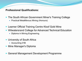Professional Qualifications:
 The South African Government Miner's Training College
 Practical Metalliferous Mining (Honours)
 Learner Official Training Centre Kloof Gold Mine
 Witwatersrand College for Advanced Technical Education
 Diploma in Mining Engineering.
 University of South Africa
 Accounting 01B
 Mine Manager's Diploma
 General Management Development Programme
 