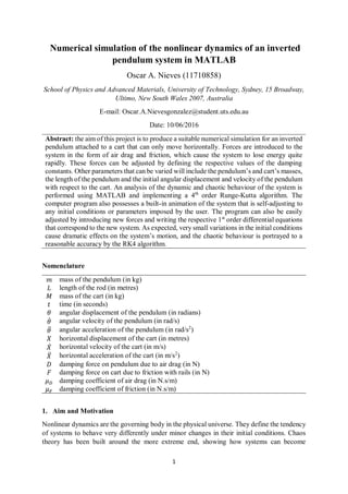 1
Numerical simulation of the nonlinear dynamics of an inverted
pendulum system in MATLAB
Oscar A. Nieves (11710858)
School of Physics and Advanced Materials, University of Technology, Sydney, 15 Broadway,
Ultimo, New South Wales 2007, Australia
E-mail: Oscar.A.Nievesgonzalez@student.uts.edu.au
Date: 10/06/2016
Abstract: the aim of this project is to produce a suitable numerical simulation for an inverted
pendulum attached to a cart that can only move horizontally. Forces are introduced to the
system in the form of air drag and friction, which cause the system to lose energy quite
rapidly. These forces can be adjusted by defining the respective values of the damping
constants. Other parameters that can be varied will include the pendulum’s and cart’s masses,
the length of the pendulum and the initial angular displacement and velocity of the pendulum
with respect to the cart. An analysis of the dynamic and chaotic behaviour of the system is
performed using MATLAB and implementing a 4th
order Runge-Kutta algorithm. The
computer program also possesses a built-in animation of the system that is self-adjusting to
any initial conditions or parameters imposed by the user. The program can also be easily
adjusted by introducing new forces and writing the respective 1st
order differential equations
that correspond to the new system. As expected, very small variations in the initial conditions
cause dramatic effects on the system’s motion, and the chaotic behaviour is portrayed to a
reasonable accuracy by the RK4 algorithm.
Nomenclature
𝑚 mass of the pendulum (in kg)
𝐿 length of the rod (in metres)
𝑀 mass of the cart (in kg)
𝑡 time (in seconds)
𝜃 angular displacement of the pendulum (in radians)
𝜃̇ angular velocity of the pendulum (in rad/s)
𝜃̈ angular acceleration of the pendulum (in rad/s2
)
𝑋 horizontal displacement of the cart (in metres)
𝑋̇ horizontal velocity of the cart (in m/s)
𝑋̈ horizontal acceleration of the cart (in m/s2
)
𝐷 damping force on pendulum due to air drag (in N)
𝐹 damping force on cart due to friction with rails (in N)
𝜇 𝐷 damping coefficient of air drag (in N.s/m)
𝜇 𝐹 damping coefficient of friction (in N.s/m)
1. Aim and Motivation
Nonlinear dynamics are the governing body in the physical universe. They define the tendency
of systems to behave very differently under minor changes in their initial conditions. Chaos
theory has been built around the more extreme end, showing how systems can become
 