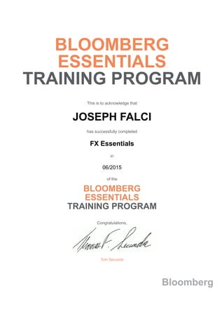 BLOOMBERG
ESSENTIALS
TRAINING PROGRAM
This is to acknowledge that
JOSEPH FALCI
has successfully completed
FX Essentials
in
06/2015
of the
BLOOMBERG
ESSENTIALS
TRAINING PROGRAM
Congratulations,
Tom Secunda
Bloomberg
 