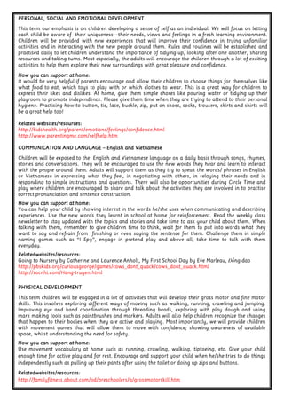 COMMUNICATION AND LANGUAGECOMMUNICATION AND LANGUAGECOMMUNICATION AND LANGUAGECOMMUNICATION AND LANGUAGE – English and VietnameseEnglish and VietnameseEnglish and VietnameseEnglish and Vietnamese
Children will be exposed to the English and Vietnamese language on a daily basis through songs, rhymes,
stories and conversations. They will be encouraged to use the new words they hear and learn to interact
with the people around them. Adults will support them as they try to speak the words/ phrases in English
or Vietnamese in expressing what they feel, in negotiating with others, in relaying their needs and in
responding to simple instructions and questions. There will also be opportunities during Circle Time and
play where children are encouraged to share and talk about the activities they are involved in to practise
correct pronunciation and sentence construction.
How you can support at home:How you can support at home:How you can support at home:How you can support at home:
You can help your child by showing interest in the words he/she uses when communicating and describing
experiences. Use the new words they learnt in school at home for reinforcement. Read the weekly class
newsletter to stay updated with the topics and stories and take time to ask your child about them. When
talking with them, remember to give children time to think, wait for them to put into words what they
want to say and refrain from finishing or even saying the sentence for them. Challenge them in simple
naming games such as “I Spy”, engage in pretend play and above all, take time to talk with them
everyday.
Relatedwebsites/resources:Relatedwebsites/resources:Relatedwebsites/resources:Relatedwebsites/resources:
Going to Nursery by Catherine and Laurence Anholt, My First School Day by Eve Marleau, Đồng dao
http://pbskids.org/curiousgeorge/games/cows_dont_quack/cows_dont_quack.html
http://socnhi.com/Hang-truyen.html
PERSONAL, SOCIAL AND EMOTIONAL DEVELOPMENTPERSONAL, SOCIAL AND EMOTIONAL DEVELOPMENTPERSONAL, SOCIAL AND EMOTIONAL DEVELOPMENTPERSONAL, SOCIAL AND EMOTIONAL DEVELOPMENT
This term our emphasis is on children developing a sense of self as an individual. We will focus on letting
each child be aware of their uniqueness—their needs, views and feelings in a fresh learning environment.
Children will be provided with new experiences that will improve their confidence in trying unfamiliar
activities and in interacting with the new people around them. Rules and routines will be established and
practised daily to let children understand the importance of tidying up, looking after one another, sharing
resources and taking turns. Most especially, the adults will encourage the children through a lot of exciting
activities to help them explore their new surroundings with great pleasure and confidence.
How you can support at home:How you can support at home:How you can support at home:How you can support at home:
It would be very helpful if parents encourage and allow their children to choose things for themselves like
what food to eat, which toys to play with or which clothes to wear. This is a great way for children to
express their likes and dislikes. At home, give them simple chores like pouring water or tidying up their
playroom to promote independence. Please give them time when they are trying to attend to their personal
hygiene. Practising how to button, tie, lace, buckle, zip, put on shoes, socks, trousers, skirts and shirts will
be a great help too!
Related websites/resources:Related websites/resources:Related websites/resources:Related websites/resources:
http://kidshealth.org/parent/emotions/feelings/confidence.html
http://www.parentingme.com/selfhelp.htm
PHYSICAL DEVELOPMENTPHYSICAL DEVELOPMENTPHYSICAL DEVELOPMENTPHYSICAL DEVELOPMENT
This term children will be engaged in a lot of activities that will develop their gross motor and fine motor
skills. This involves exploring different ways of moving such as walking, running, crawling and jumping.
Improving eye and hand coordination through threading beads, exploring with play dough and using
mark making tools such as paintbrushes and markers. Adults will also help children recognize the changes
that happen to their bodies when they are active and playing. Most importantly, we will provide children
with movement games that will allow them to move with confidence; showing awareness of available
space, whilst understanding the need for safety.
How you can support at home:How you can support at home:How you can support at home:How you can support at home:
Use movement vocabulary at home such as running, crawling, walking, tiptoeing, etc. Give your child
enough time for active play and for rest. Encourage and support your child when he/she tries to do things
independently such as pulling up their pants after using the toilet or doing up zips and buttons.
Relatedwebsites/resources:Relatedwebsites/resources:Relatedwebsites/resources:Relatedwebsites/resources:
http://familyfitness.about.com/od/preschoolers/a/grossmotorskill.htm
 