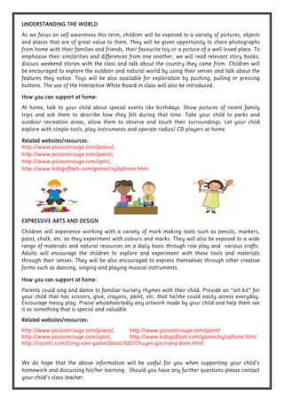 We do hope that the above information will be useful for you when supporting your child’s
homework and discussing his/her learning. Should you have any further questions please contact
your child’s class teacher.
EXPRESSIVE ARTS AND DESIGNEXPRESSIVE ARTS AND DESIGNEXPRESSIVE ARTS AND DESIGNEXPRESSIVE ARTS AND DESIGN
Children will experience working with a variety of mark making tools such as pencils, markers,
paint, chalk, etc. as they experiment with colours and marks. They will also be exposed to a wide
range of materials and natural resources on a daily basis through role play and various crafts.
Adults will encourage the children to explore and experiment with these tools and materials
through their senses. They will be also encouraged to express themselves through other creative
forms such as dancing, singing and playing musical instruments.
How you can support at home:How you can support at home:How you can support at home:How you can support at home:
Parents could sing and dance to familiar nursery rhymes with their child. Provide an “art kit” for
your child that has scissors, glue, crayons, paint, etc. that he/she could easily access everyday.
Encourage messy play. Praise wholeheartedly any artwork made by your child and help them see
it as something that is special and valuable.
Related websites/resources:Related websites/resources:Related websites/resources:Related websites/resources:
http://www.poissonrouge.com/piano/, http://www.poissonrouge.com/paint/
http://www.poissonrouge.com/spin/, http://www.kidsgoflash.com/games/xylophone.html
http://socnhi.com/Cong-vien-game/detail/322/Chuyen-gia-trang-diem.html
UNDERSTANDING THE WORLDUNDERSTANDING THE WORLDUNDERSTANDING THE WORLDUNDERSTANDING THE WORLD
As we focus on self awareness this term, children will be exposed to a variety of pictures, objects
and places that are of great value to them. They will be given opportunity to share photographs
from home with their families and friends, their favourite toy or a picture of a well loved place. To
emphasise their similarities and differences from one another, we will read relevant story books,
discuss weekend stories with the class and talk about the country they came from. Children will
be encouraged to explore the outdoor and natural world by using their senses and talk about the
features they notice. Toys will be also available for exploration by pushing, pulling or pressing
buttons. The use of the Interactive White Board in class will also be introduced.
How you can support at home:How you can support at home:How you can support at home:How you can support at home:
At home, talk to your child about special events like birthdays. Show pictures of recent family
trips and ask them to describe how they felt during that time. Take your child to parks and
outdoor recreation areas, allow them to observe and touch their surroundings. Let your child
explore with simple tools, play instruments and operate radios/ CD players at home.
Related websites/resources:Related websites/resources:Related websites/resources:Related websites/resources:
http://www.poissonrouge.com/piano/,
http://www.poissonrouge.com/paint/,
http://www.poissonrouge.com/spin/,
http://www.kidsgoflash.com/games/xylophone.html
 