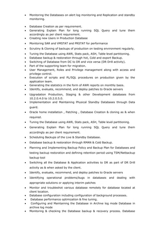 • Monitoring the Databases on alert log monitoring and Replication and standby
monitoring.
• Database Creation as per requirement.
• Generating Explain Plan for long running SQL Query and tune them
accordingly as per client requirement.
• Creating new Users in Production Database
• Monitoring SAR and VMSTAT and PRSTAT for performance
• Scrutiny & Cloning of backups of production on testing environment regularly.
• Tuning the Database using AWR, Stats pack, ASH, Table level partitioning.
• Database backup & restoration through hot, Cold and export Backup.
• Switching of Database from DC to DR and vice versa (DR Drill activity).
• Part of the supporting team for migration.
• User Management, Roles and Privilege management along with access and
privilege control.
• Execution of scripts and PL/SQL procedures on production given by the
application team.
• Generating the statistics in the form of AWR reports on monthly basis.
• Identify, evaluate, recommend, and deploy patches to Oracle servers
• Upgradation Production, Staging & other Development databases from
10.2.0.4.0 to 10.2.0.5.0.
• Implementation and Maintaining Physical Standby Databases through Data
guard.
• Oracle home installation , Patching , Database Creation & cloning as & when
required.
• Tuning the Database using AWR, Stats pack, ASH, Table level partitioning.
• Generating Explain Plan for long running SQL Query and tune them
accordingly as per client requirement.
• Scheduling Backups of the Live & Standby Database.
• Database backup & restoration through RMAN & Cold Backup.
• Planning and Implementing Backup Policy and Backup Plan for Databases and
testing backup restoration and defining retention period using TSM/Netbackup
backup tool
• Switching all the Database & Application activities to DR as part of DR Drill
activity as & when asked by the client.
• Identify, evaluate, recommend, and deploy patches to Oracle servers
• Identifying operational problems/bugs in databases and dealing with
appropriate solutions or applying interim patches
• Monitor and troubleshot various database remotely for database located at
client location.
• Database configuration including configuration of background processes.
• Database performance optimization & fine tuning.
• Configuring and Maintaining the Database in Archive log mode Database in
archive log mode
• Monitoring & checking the Database backup & recovery process. Database
 