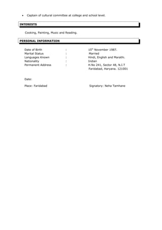 • Captain of cultural committee at college and school level.
INTERESTS
Cooking, Painting, Music and Reading.
PERSONAL INFORMATION
Date of Birth : 15th
November 1987.
Marital Status : Married
Languages Known : Hindi, English and Marathi.
Nationality : Indian
Permanent Address : H.No 241, Sector 48, N.I.T
Faridabad, Haryana. 121001
Date:
Place: Faridabad Signatory: Neha Tamhane
 