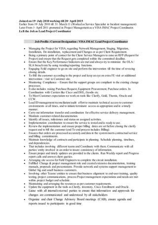 Joined on 19th
July 2010 working till 28th
April 2015
Earlier from 19th
July 2010 till 31st
March 11 (Worked as Service Specialist in Incident management)
Later From 1st
April 2011 promoted in Project Management as a VISA IMAC Project Coordinator.
Left the Job as Lead Project Coordinator
Job Profile: Current Designation : VISA IMAC Lead Project Coordinator
 Managing the Project for VISA,regarding Network Management, Staging, Migration,
Installation, De-installation, replacement and Changes or as per Client Requirement.
 Being a primary point of contact for the Client Service Managers to raise an RFP (Request for
Project) and ensure that the Request gets completed within the committed deadline.
 Ensure that the Key Performance Indicators are met and always try to minimize the OLA /
SLA breach rate by using trending/reporting functions.
 Engaging Feild engineer to go on site and perform the intervention till the time of revecing
closing details.
 To Bill the customer according to the project and keep an eye on extra FE visit or additional
intervention / visit to Customer site.
 Monitoring Compliance – Ensure that the support groups are compliant to the existing change
processes.
 It also includes raising Purchase Request,Equipment Procurement, Purchase orders. In
Coordination with Carriers like Cisco and DHL, Geodis etc.
 To Meet Customer expectation we work on tools like Clarify, Gold, Themis, Oracle and
CCW.
 Lead ID management/reconciliation/audit effort to maintain technical access to customer
environments at all times, and to initiate/terminate access as appropriate and in a timely
manner.
 Carry out information transfer and coordination for effective service delivery management.
 Maintain customer-related documentation.
 Identify all issues, milestones and status on assigned activities.
 Implementation coordination to ensure the service is tested and is ready to use.
 Review the implementation and ensure proper billing dates are set before closing the clarify
request and to bill the customer (end To end process includes Billing).
 Ensures that orders are processed accurately and data in the system meets contractual service
and billing commitments.
 Maintain knowledge of contracts and participate in planning. Schedule planning, timelines,
and dependencies.
 That includes involving different teams and Coordinate with them. Communicate with all
parties/ entity involved in an order to insure consistency of information.
 Ensure proper and timely updates are provided to the clients. Run Weekly report and Progress
report calls and answer client queries.
 Arranging site access for Field Engineers to complete the circuit installation.
 Fulfilled Change & project management role and created extensive documentation, training
manuals, proposals and presentations. Provide network and systems support management to
Global big and small business customers.
 Involving other Teams/ entities to ensure that business alignment to end-user training, quality
testing, project communications, process Project management expectations and needs are met
within project budget and schedule.
 Maintaining and arranging the resources as per customer requirements.
 Update the equipment in the tools as Clarify, inventory, Cisco Enrollment and Oracle.
 Liaise with all internal/external parties to ensure that information and approvals for
changes are communicated and understood by all stakeholders
 Organize and chair Change Advisory Board meetings (CAB), ensure agenda and
reports issued to participants in good time
 