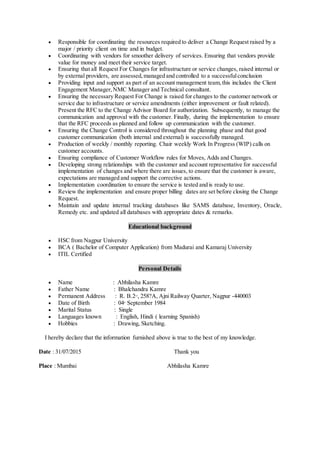  Responsible for coordinating the resources required to deliver a Change Request raised by a
major / priority client on time and in budget.
 Coordinating with vendors for smoother delivery of services. Ensuring that vendors provide
value for money and meet their service target.
 Ensuring that all Request For Changes for infrastructure or service changes, raised internal or
by external providers, are assessed,managed and controlled to a successfulconclusion
 Providing input and support as part of an account management team,this includes the Client
Engagement Manager,NMC Manager and Technical consultant.
 Ensuring the necessary Request For Change is raised for changes to the customer network or
service due to infrastructure or service amendments (either improvement or fault related).
Present the RFC to the Change Advisor Board for authorization. Subsequently, to manage the
communication and approval with the customer. Finally, during the implementation to ensure
that the RFC proceeds as planned and follow up communication with the customer.
 Ensuring the Change Control is considered throughout the planning phase and that good
customer communication (both internal and external) is successfully managed.
 Production of weekly / monthly reporting. Chair weekly Work In Progress (WIP) calls on
customer accounts.
 Ensuring compliance of Customer Workflow rules for Moves, Adds and Changes.
 Developing strong relationships with the customer and account representative for successful
implementation of changes and where there are issues, to ensure that the customer is aware,
expectations are managed and support the corrective actions.
 Implementation coordination to ensure the service is tested and is ready to use.
 Review the implementation and ensure proper billing dates are set before closing the Change
Request.
 Maintain and update internal tracking databases like SAMS database, Inventory, Oracle,
Remedy etc. and updated all databases with appropriate dates & remarks.
Educational background
 HSC from Nagpur University
 BCA ( Bachelor of Computer Application) from Madurai and Kamaraj University
 ITIL Certified
Personal Details
 Name : Abhilasha Kamre
 Father Name : Bhalchandra Kamre
 Permanent Address : R. B.2nd
, 258?A, Ajni Railway Quarter, Nagpur -440003
 Date of Birth : 04th
September 1984
 Marital Status : Single
 Languages known : English, Hindi ( learning Spanish)
 Hobbies : Drawing, Sketching.
I hereby declare that the information furnished above is true to the best of my knowledge.
Date : 31/07/2015 Thank you
Place : Mumbai Abhilasha Kamre
 