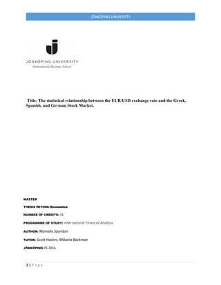 1 | P a g e
JÖNKÖPING UNIVERSITY
Title: The statistical relationship between the EUR/USD exchange rate and the Greek,
Spanish, and German Stock Market.
MASTER
THESIS WITHIN: Economics
NUMBER OF CREDITS: 15
PROGRAMME OF STUDY: International Financial Analysis
AUTHOR: Mamalis Spyridon
TUTOR: Scott Hacker, Mikaela Backman
JÖNKÖPING 05.2016
 
