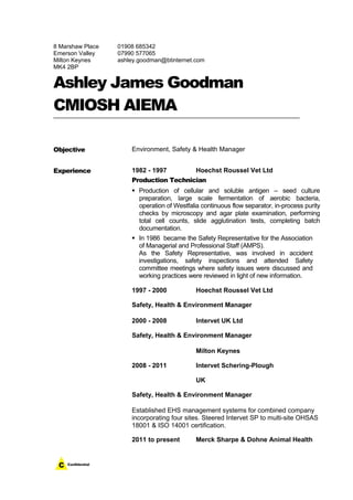 8 Marshaw Place
Emerson Valley
Milton Keynes
MK4 2BP
01908 685342
07990 577065
ashley.goodman@btinternet.com
Ashley James Goodman
CMIOSH AIEMA
Objective Environment, Safety & Health Manager
Experience 1982 - 1997 Hoechst Roussel Vet Ltd
Production Technician
 Production of cellular and soluble antigen – seed culture
preparation, large scale fermentation of aerobic bacteria,
operation of Westfalia continuous flow separator, in-process purity
checks by microscopy and agar plate examination, performing
total cell counts, slide agglutination tests, completing batch
documentation.
 In 1986 became the Safety Representative for the Association
of Managerial and Professional Staff (AMPS).
As the Safety Representative, was involved in accident
investigations, safety inspections and attended Safety
committee meetings where safety issues were discussed and
working practices were reviewed in light of new information.
1997 - 2000 Hoechst Roussel Vet Ltd
Safety, Health & Environment Manager
2000 - 2008 Intervet UK Ltd
Safety, Health & Environment Manager
Milton Keynes
2008 - 2011 Intervet Schering-Plough
UK
Safety, Health & Environment Manager
Established EHS management systems for combined company
incorporating four sites. Steered Intervet SP to multi-site OHSAS
18001 & ISO 14001 certification.
2011 to present Merck Sharpe & Dohne Animal Health
 