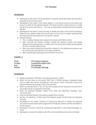 SAP Developer
Development:
 Developed an ALV report ‘HTS Codes Report’ to display code & Description dynamically in
separatecolumnsfor each plant.
 Developed an ALV report ‘Cost Center Report’ to summarize costs by cost center and
account number for the periods selected. This report provides a total amount on a single
line per cost center and account. The user can download a spreadsheet via the standard
SAP ALV.
 Developed an ALV report ‘Cycle Counting’ to display the status of the Cycle Counting by
Material level. Added double click functionality on the Count to display secondary ALV
with DocumentNumberdetails for thatspecific material.
 Delivery Packing:
1. This is a Dialog ProgramdoneusingCustomscreenswith table controls.
2. After scanning the Delivery Number, validate the delivery number and display
Delivery Items packing status in a table control so far and also display existing packed
HU’slist in another table control.
3. After scanning the Material and Quantity, validate it in the Delivery and create a new
HU andpack the scanneditems intonewly created HU.
4. After completingthe packing, print HU label on the printer.
Project# 3
Name : VPS customer inspection.
Duration : January2014 to March 2014
Role : SAP Developer
Module : PP (Production Planning)
Development:
 Added a new button'INSP Plan'in standardtransaction‘CJ20N’.
 When the user clicks on the button 'INSP Plan’, a POPUP window is displayed having
columns Date, Day and No. of Inspections. Here column “Date” is fed with 21 days from
backwardWorkshopDrawingsFinishConstraintDate.
 When user double clicks on ‘No. of Insp’, then display another window to show the list of
the projects which is inspected onthat date.
 Dates are displayed between Project Finish Date and Workshop Drawings Finish
ConstraintDate.
 Daysare extracted basedon the date by usingfunction module.
 Get No. of Inspections: If Date record lies between project finished date and backward
21stday.
 Developed an ALV report ‘Outlook on Outsourcing demand’ to display the potential
sub-contract requirements which originate from Production Orders and Planned Orders in
the ALV Layout.
 Developed a function module by sending Dunning letters to the Project Managers via
Email.
 Developeda CustomerHU label to print POnumberand Delivery Numberonthe label.
 