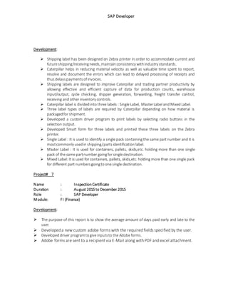 SAP Developer
Development:
 Shipping label has been designed on Zebra printer in order to accommodate current and
future shipping/receivingneeds, maintainconsistency withindustry standards.
 Caterpillar helps in reducing material velocity as well as valuable time spent to report,
resolve and document the errors which can lead to delayed processing of receipts and
thusdelayspaymentsofinvoices.
 Shipping labels are designed to improve Caterpillar and trading partner productivity by
allowing effective and efficient capture of data for production counts, warehouse
input/output, cycle checking, shipper generation, forwarding, freight transfer control,
receiving and other inventory controls.
 Caterpillar label is dividedinto three labels : Single Label, MasterLabel and MixedLabel.
 Three label types of labels are required by Caterpillar depending on how material is
packagedfor shipment.
 Developed a custom driver program to print labels by selecting radio buttons in the
selection output.
 Developed Smart form for three labels and printed these three labels on the Zebra
printer.
 Single Label : It is used to identify a single pack containing the same part number and it is
mostcommonly usedin shipping/partsidentification label.
 Master Label : It is used for containers, pallets, skids,etc. holding more than one single
pack of the same partnumber goingfor single destination.
 Mixed Label: It is used for containers, pallets, skids,etc. holding more than one single pack
for different part numbersgoingtoone single destination.
Project# 7
Name : InspectionCertificate
Duration : August 2015 to December 2015
Role : SAP Developer
Module: FI (Finance)
Development:
 The purpose of this report is to show the average amount of days paid early and late to the
user.
 Developed a new custom adobe forms with the required fields specified by the user.
 Developeddriver programtogive inputsto the Adobe forms.
 Adobe forms are sent to a recipient via E-Mail along with PDF and excel attachment.
 
