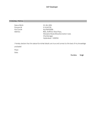 SAP Developer
PERSONAL PROFILE:
Date of Birth 01-06-1991
Passport# K 4144729,
PanCard # BUJPM5838A
Address #G6, Dollfines VikasPlaza,
Manjeera Road,Oldpolicestation road,
Chandanagar.
Hyderabad – 500050.
I hereby declare that the above-furnished details are true and correct to the best of my knowledge
andbelief.
Place:
Date:
Purnima Singh
 