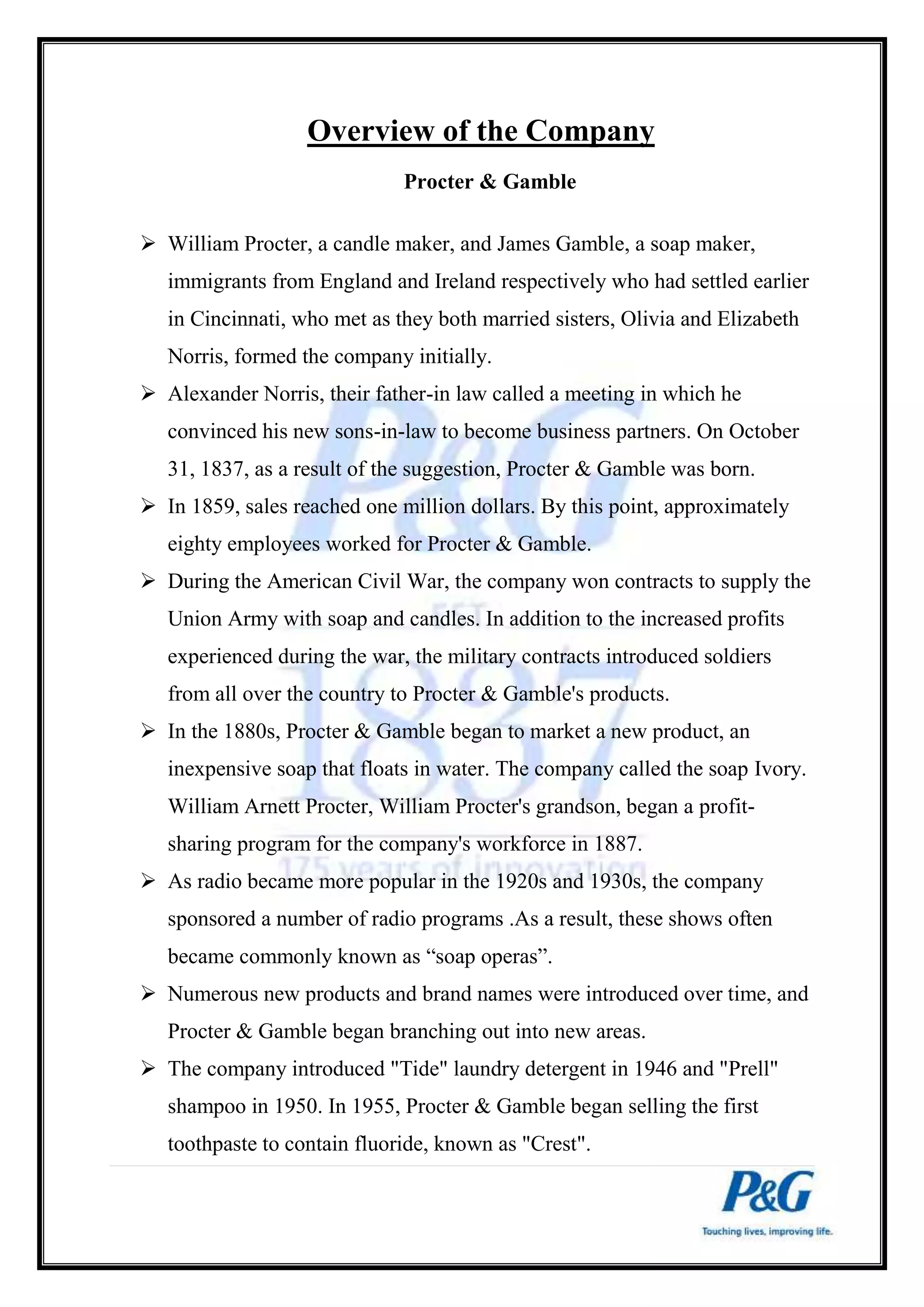 Overview of the Company 
Procter & Gamble 
 William Procter, a candle maker, and James Gamble, a soap maker, 
immigrants from England and Ireland respectively who had settled earlier 
in Cincinnati, who met as they both married sisters, Olivia and Elizabeth 
Norris, formed the company initially. 
 Alexander Norris, their father-in law called a meeting in which he 
convinced his new sons-in-law to become business partners. On October 
31, 1837, as a result of the suggestion, Procter & Gamble was born. 
 In 1859, sales reached one million dollars. By this point, approximately 
eighty employees worked for Procter & Gamble. 
 During the American Civil War, the company won contracts to supply the 
Union Army with soap and candles. In addition to the increased profits 
experienced during the war, the military contracts introduced soldiers 
from all over the country to Procter & Gamble's products. 
 In the 1880s, Procter & Gamble began to market a new product, an 
inexpensive soap that floats in water. The company called the soap Ivory. 
William Arnett Procter, William Procter's grandson, began a profit-sharing 
program for the company's workforce in 1887. 
 As radio became more popular in the 1920s and 1930s, the company 
sponsored a number of radio programs .As a result, these shows often 
became commonly known as “soap operas”. 
 Numerous new products and brand names were introduced over time, and 
Procter & Gamble began branching out into new areas. 
 The company introduced "Tide" laundry detergent in 1946 and "Prell" 
shampoo in 1950. In 1955, Procter & Gamble began selling the first 
toothpaste to contain fluoride, known as "Crest". 
 