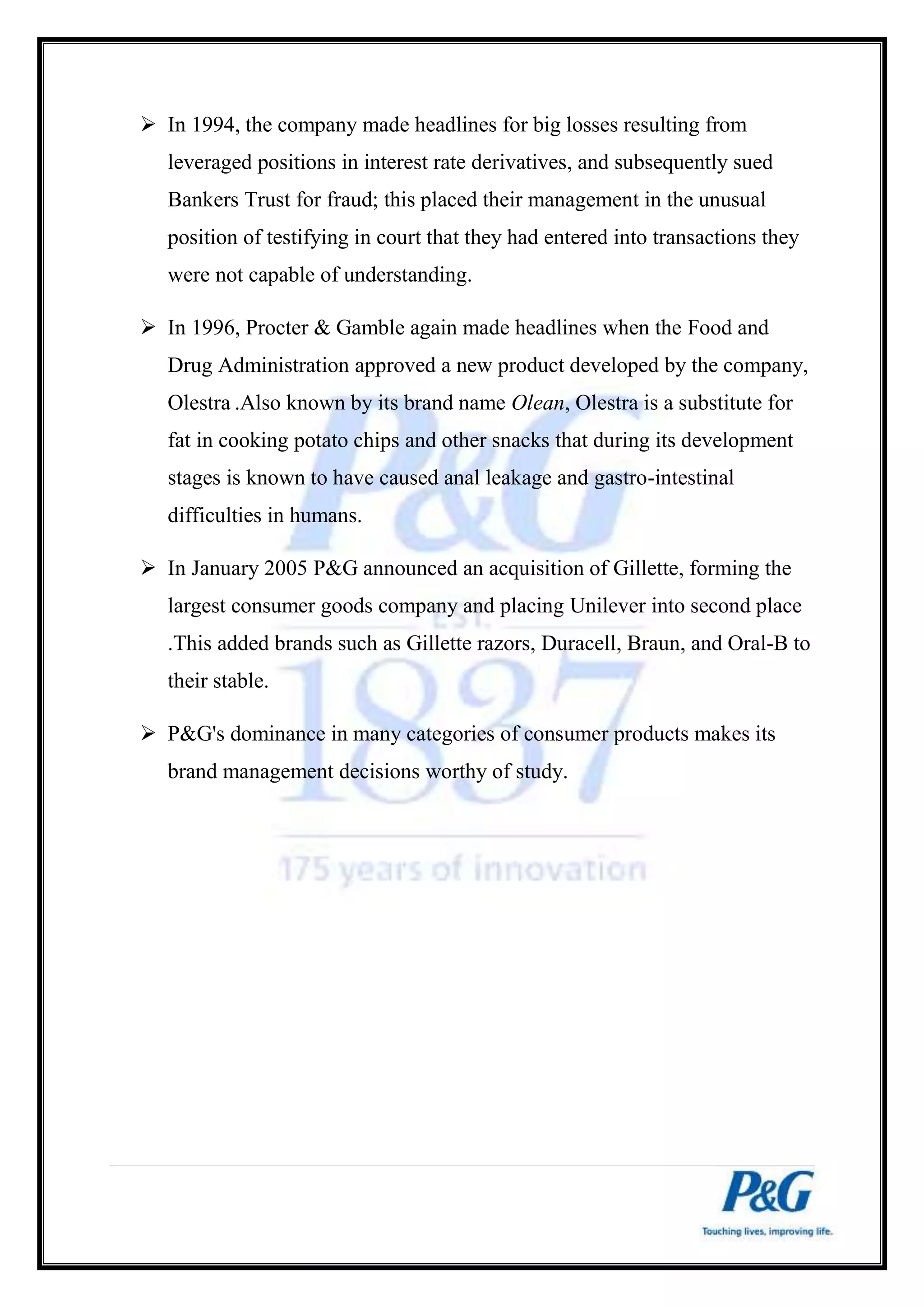  In 1994, the company made headlines for big losses resulting from 
leveraged positions in interest rate derivatives, and subsequently sued 
Bankers Trust for fraud; this placed their management in the unusual 
position of testifying in court that they had entered into transactions they 
were not capable of understanding. 
 In 1996, Procter & Gamble again made headlines when the Food and 
Drug Administration approved a new product developed by the company, 
Olestra .Also known by its brand name Olean, Olestra is a substitute for 
fat in cooking potato chips and other snacks that during its development 
stages is known to have caused anal leakage and gastro-intestinal 
difficulties in humans. 
 In January 2005 P&G announced an acquisition of Gillette, forming the 
largest consumer goods company and placing Unilever into second place 
.This added brands such as Gillette razors, Duracell, Braun, and Oral-B to 
their stable. 
 P&G's dominance in many categories of consumer products makes its 
brand management decisions worthy of study. 
 