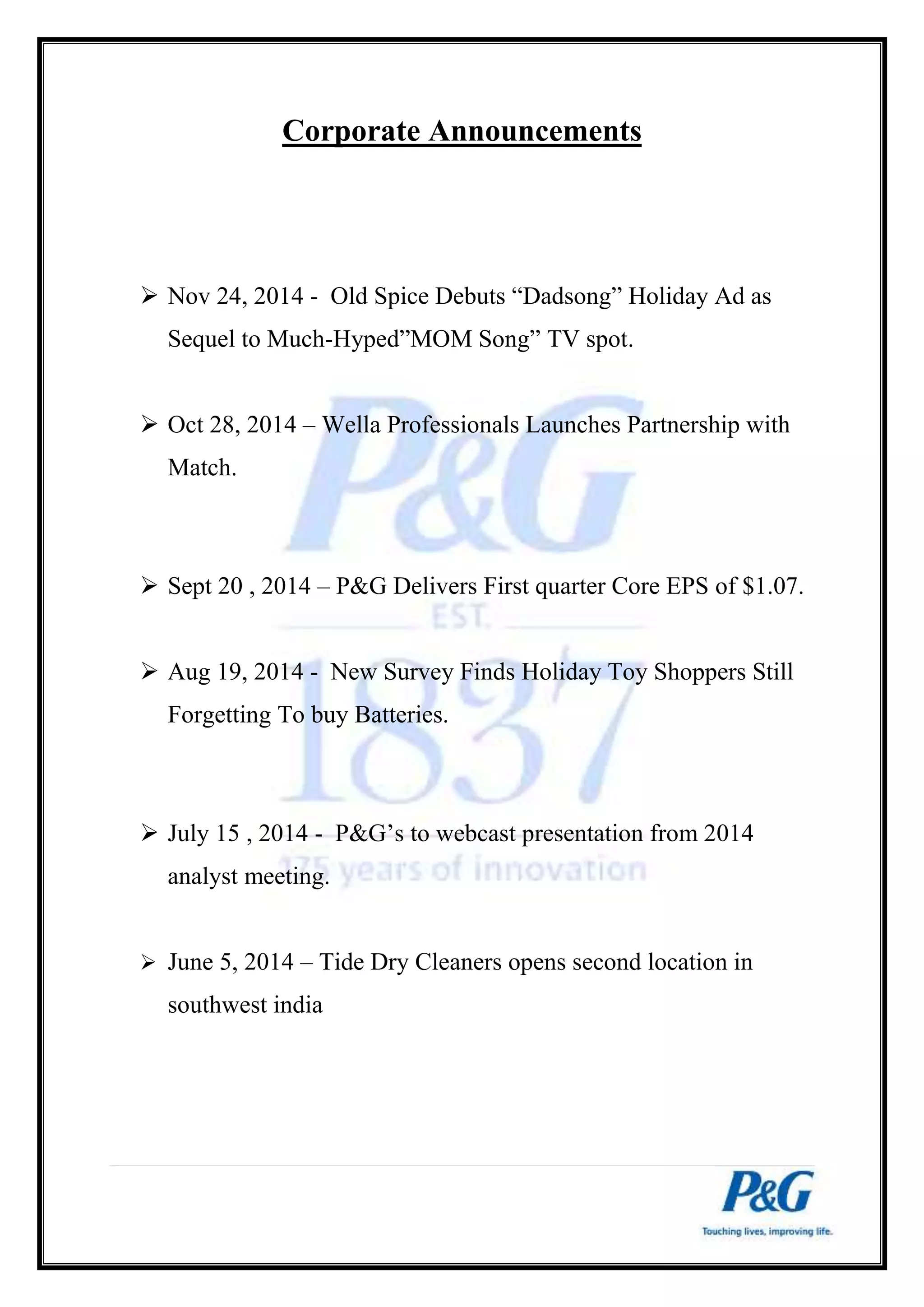 Corporate Announcements 
 Nov 24, 2014 - Old Spice Debuts “Dadsong” Holiday Ad as 
Sequel to Much-Hyped”MOM Song” TV spot. 
 Oct 28, 2014 – Wella Professionals Launches Partnership with 
Match. 
 Sept 20 , 2014 – P&G Delivers First quarter Core EPS of $1.07. 
 Aug 19, 2014 - New Survey Finds Holiday Toy Shoppers Still 
Forgetting To buy Batteries. 
 July 15 , 2014 - P&G’s to webcast presentation from 2014 
analyst meeting. 
 June 5, 2014 – Tide Dry Cleaners opens second location in 
southwest india 
 