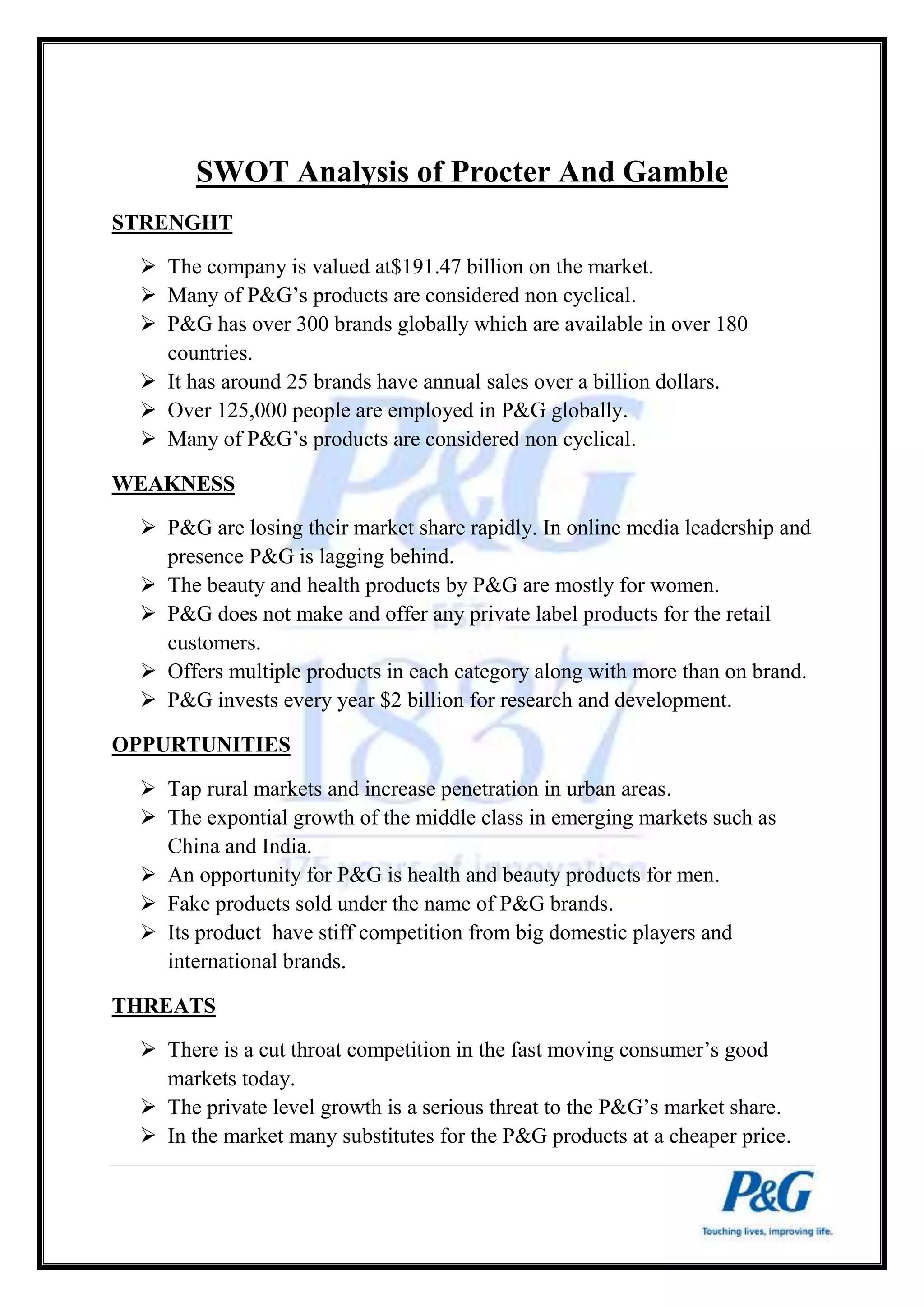 SWOT Analysis of Procter And Gamble 
STRENGHT 
 The company is valued at$191.47 billion on the market. 
 Many of P&G’s products are considered non cyclical. 
 P&G has over 300 brands globally which are available in over 180 
countries. 
 It has around 25 brands have annual sales over a billion dollars. 
 Over 125,000 people are employed in P&G globally. 
 Many of P&G’s products are considered non cyclical. 
WEAKNESS 
 P&G are losing their market share rapidly. In online media leadership and 
presence P&G is lagging behind. 
 The beauty and health products by P&G are mostly for women. 
 P&G does not make and offer any private label products for the retail 
customers. 
 Offers multiple products in each category along with more than on brand. 
 P&G invests every year $2 billion for research and development. 
OPPURTUNITIES 
 Tap rural markets and increase penetration in urban areas. 
 The expontial growth of the middle class in emerging markets such as 
China and India. 
 An opportunity for P&G is health and beauty products for men. 
 Fake products sold under the name of P&G brands. 
 Its product have stiff competition from big domestic players and 
international brands. 
THREATS 
 There is a cut throat competition in the fast moving consumer’s good 
markets today. 
 The private level growth is a serious threat to the P&G’s market share. 
 In the market many substitutes for the P&G products at a cheaper price. 
 