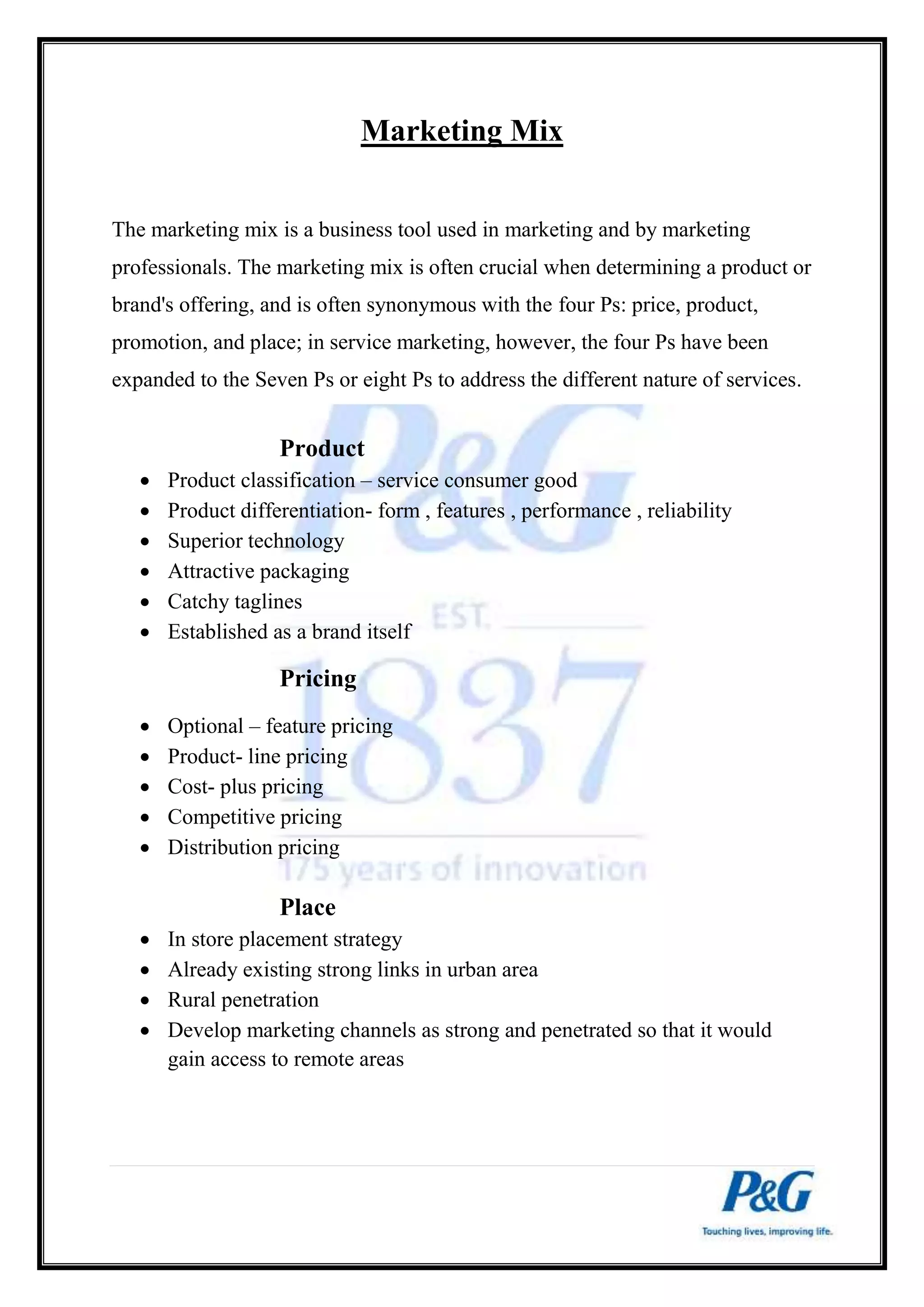 Marketing Mix 
The marketing mix is a business tool used in marketing and by marketing 
professionals. The marketing mix is often crucial when determining a product or 
brand's offering, and is often synonymous with the four Ps: price, product, 
promotion, and place; in service marketing, however, the four Ps have been 
expanded to the Seven Ps or eight Ps to address the different nature of services. 
Product 
 Product classification – service consumer good 
 Product differentiation- form , features , performance , reliability 
 Superior technology 
 Attractive packaging 
 Catchy taglines 
 Established as a brand itself 
Pricing 
 Optional – feature pricing 
 Product- line pricing 
 Cost- plus pricing 
 Competitive pricing 
 Distribution pricing 
Place 
 In store placement strategy 
 Already existing strong links in urban area 
 Rural penetration 
 Develop marketing channels as strong and penetrated so that it would 
gain access to remote areas 
 