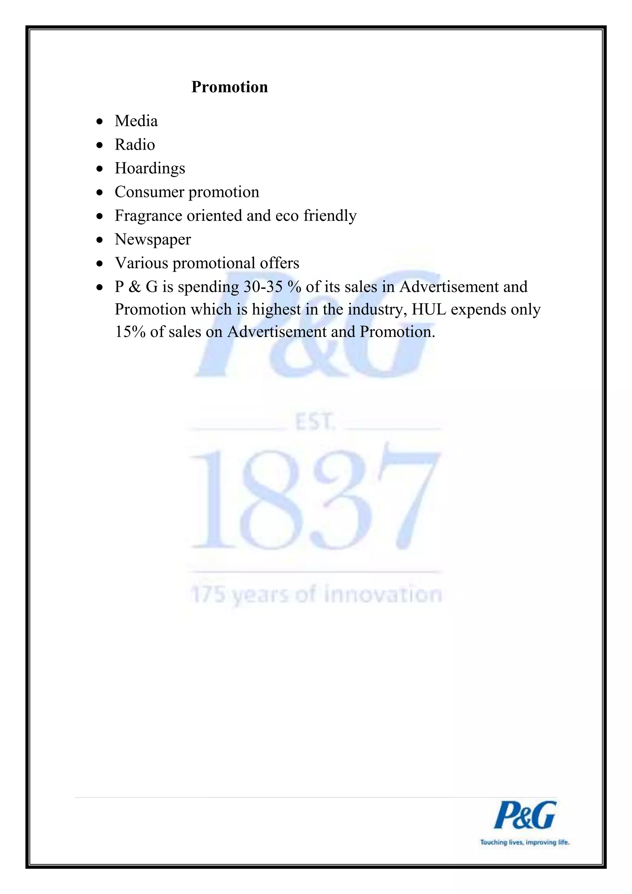 Promotion 
 Media 
 Radio 
 Hoardings 
 Consumer promotion 
 Fragrance oriented and eco friendly 
 Newspaper 
 Various promotional offers 
 P & G is spending 30-35 % of its sales in Advertisement and 
Promotion which is highest in the industry, HUL expends only 
15% of sales on Advertisement and Promotion. 
 