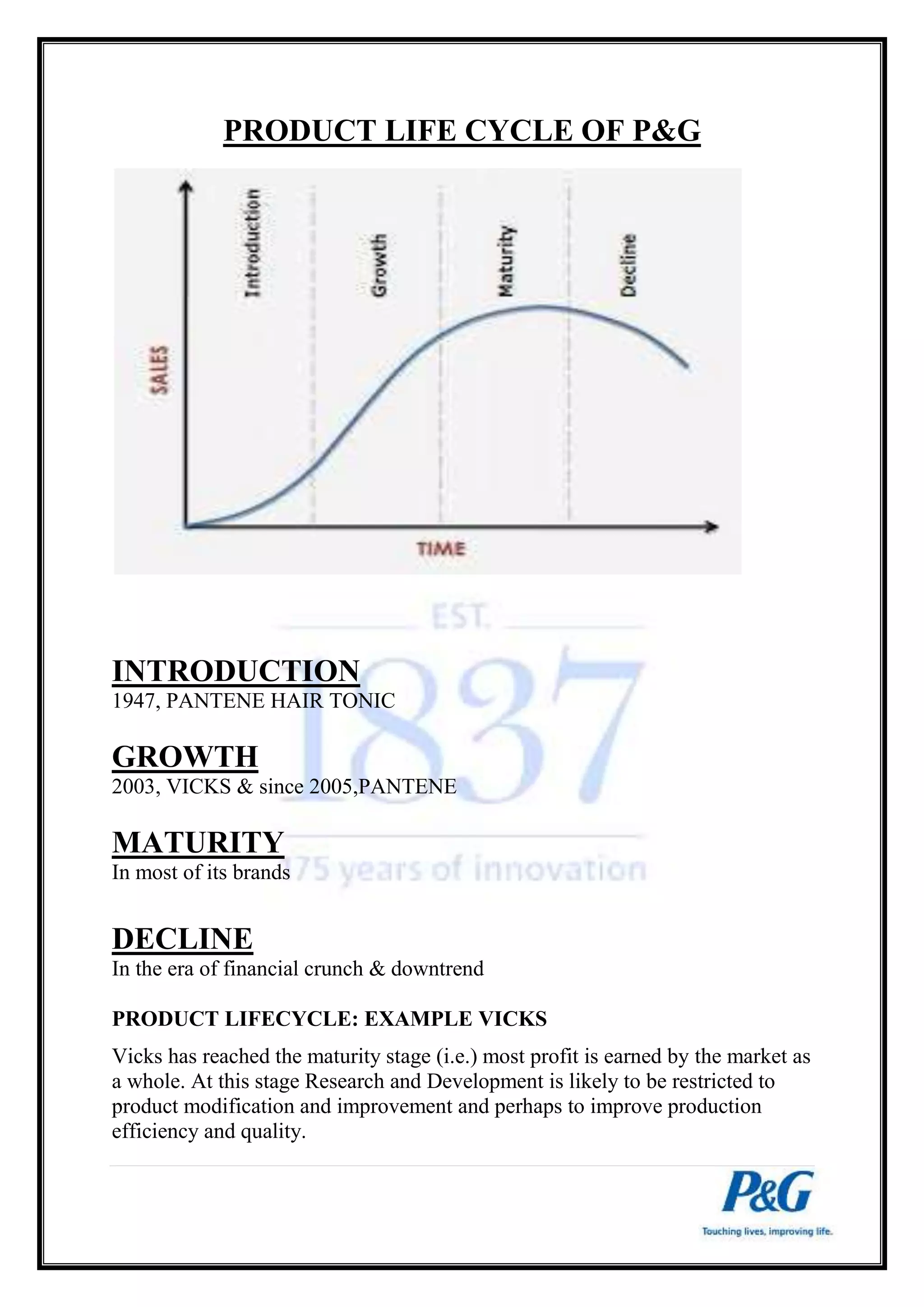 PRODUCT LIFE CYCLE OF P&G 
INTRODUCTION 
1947, PANTENE HAIR TONIC 
GROWTH 
2003, VICKS & since 2005,PANTENE 
MATURITY 
In most of its brands 
DECLINE 
In the era of financial crunch & downtrend 
PRODUCT LIFECYCLE: EXAMPLE VICKS 
Vicks has reached the maturity stage (i.e.) most profit is earned by the market as 
a whole. At this stage Research and Development is likely to be restricted to 
product modification and improvement and perhaps to improve production 
efficiency and quality. 
 