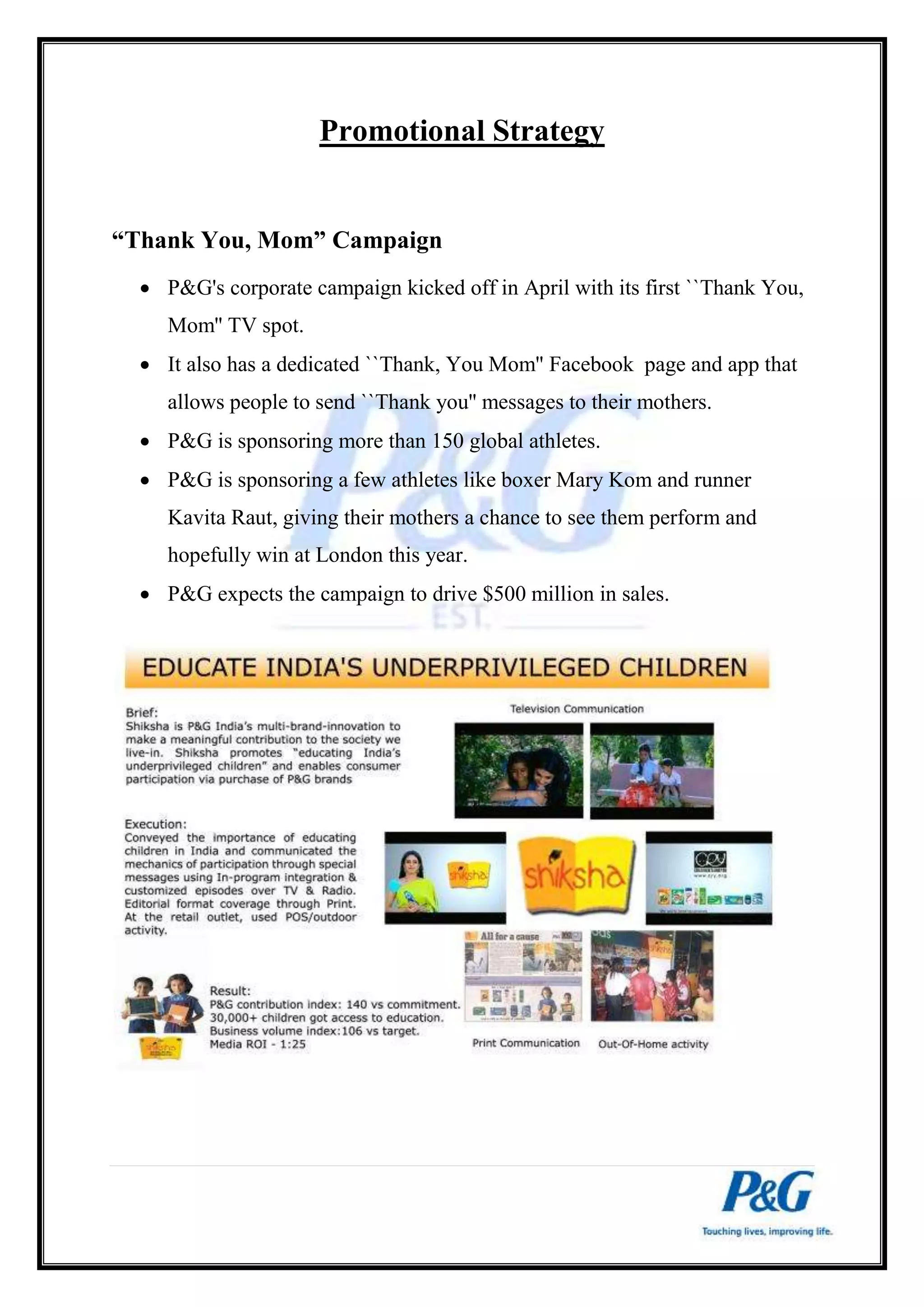 Promotional Strategy 
“Thank You, Mom” Campaign 
 P&G's corporate campaign kicked off in April with its first ``Thank You, 
Mom'' TV spot. 
 It also has a dedicated ``Thank, You Mom'' Facebook page and app that 
allows people to send ``Thank you'' messages to their mothers. 
 P&G is sponsoring more than 150 global athletes. 
 P&G is sponsoring a few athletes like boxer Mary Kom and runner 
Kavita Raut, giving their mothers a chance to see them perform and 
hopefully win at London this year. 
 P&G expects the campaign to drive $500 million in sales. 
 