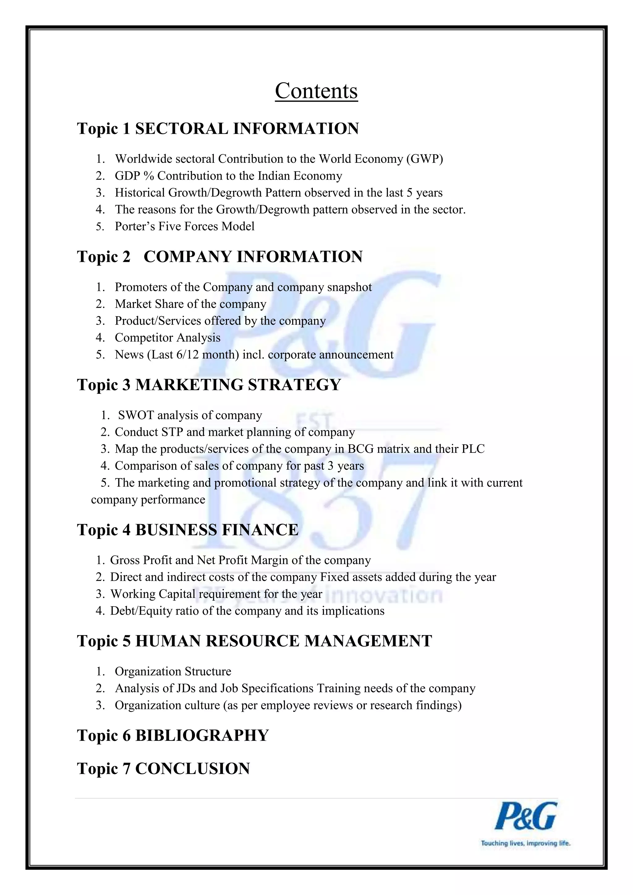 Contents 
Topic 1 SECTORAL INFORMATION 
1. Worldwide sectoral Contribution to the World Economy (GWP) 
2. GDP % Contribution to the Indian Economy 
3. Historical Growth/Degrowth Pattern observed in the last 5 years 
4. The reasons for the Growth/Degrowth pattern observed in the sector. 
5. Porter’s Five Forces Model 
Topic 2 COMPANY INFORMATION 
1. Promoters of the Company and company snapshot 
2. Market Share of the company 
3. Product/Services offered by the company 
4. Competitor Analysis 
5. News (Last 6/12 month) incl. corporate announcement 
Topic 3 MARKETING STRATEGY 
1. SWOT analysis of company 
2. Conduct STP and market planning of company 
3. Map the products/services of the company in BCG matrix and their PLC 
4. Comparison of sales of company for past 3 years 
5. The marketing and promotional strategy of the company and link it with current 
company performance 
Topic 4 BUSINESS FINANCE 
1. Gross Profit and Net Profit Margin of the company 
2. Direct and indirect costs of the company Fixed assets added during the year 
3. Working Capital requirement for the year 
4. Debt/Equity ratio of the company and its implications 
Topic 5 HUMAN RESOURCE MANAGEMENT 
1. Organization Structure 
2. Analysis of JDs and Job Specifications Training needs of the company 
3. Organization culture (as per employee reviews or research findings) 
Topic 6 BIBLIOGRAPHY 
Topic 7 CONCLUSION 
 