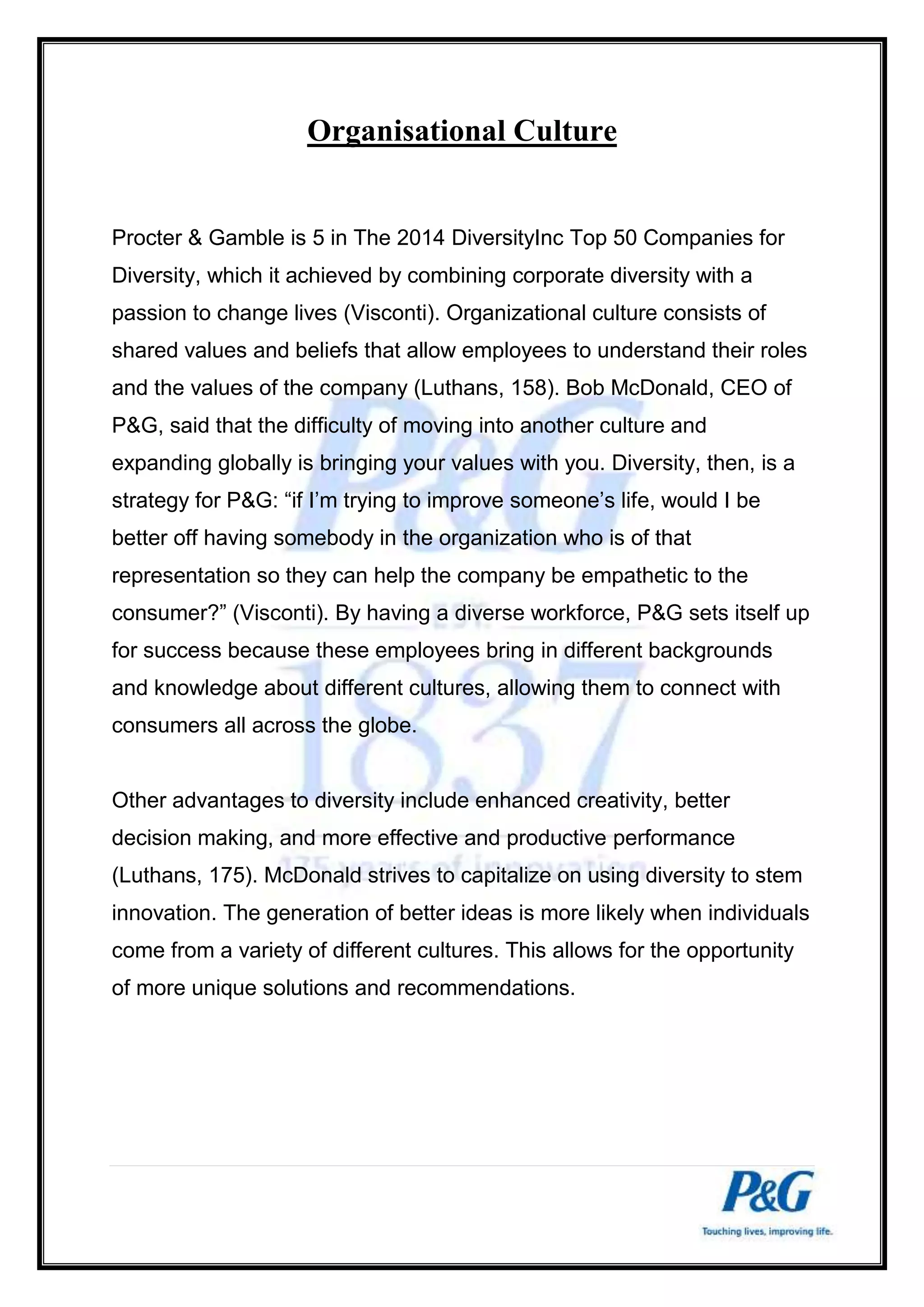 Organisational Culture 
Procter & Gamble is 5 in The 2014 DiversityInc Top 50 Companies for 
Diversity, which it achieved by combining corporate diversity with a 
passion to change lives (Visconti). Organizational culture consists of 
shared values and beliefs that allow employees to understand their roles 
and the values of the company (Luthans, 158). Bob McDonald, CEO of 
P&G, said that the difficulty of moving into another culture and 
expanding globally is bringing your values with you. Diversity, then, is a 
strategy for P&G: “if I’m trying to improve someone’s life, would I be 
better off having somebody in the organization who is of that 
representation so they can help the company be empathetic to the 
consumer?” (Visconti). By having a diverse workforce, P&G sets itself up 
for success because these employees bring in different backgrounds 
and knowledge about different cultures, allowing them to connect with 
consumers all across the globe. 
Other advantages to diversity include enhanced creativity, better 
decision making, and more effective and productive performance 
(Luthans, 175). McDonald strives to capitalize on using diversity to stem 
innovation. The generation of better ideas is more likely when individuals 
come from a variety of different cultures. This allows for the opportunity 
of more unique solutions and recommendations. 
 