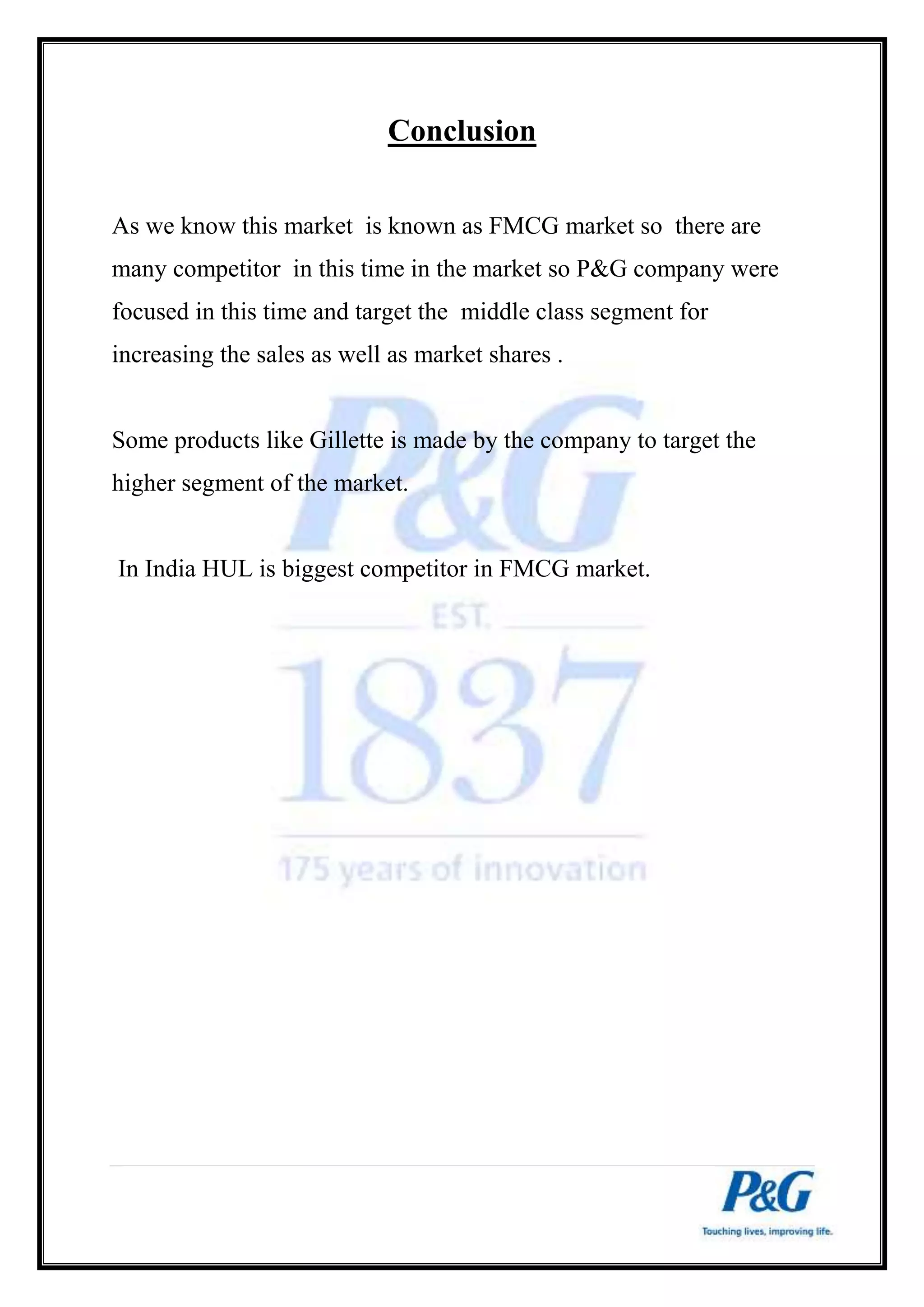 Conclusion 
As we know this market is known as FMCG market so there are 
many competitor in this time in the market so P&G company were 
focused in this time and target the middle class segment for 
increasing the sales as well as market shares . 
Some products like Gillette is made by the company to target the 
higher segment of the market. 
In India HUL is biggest competitor in FMCG market. 
 