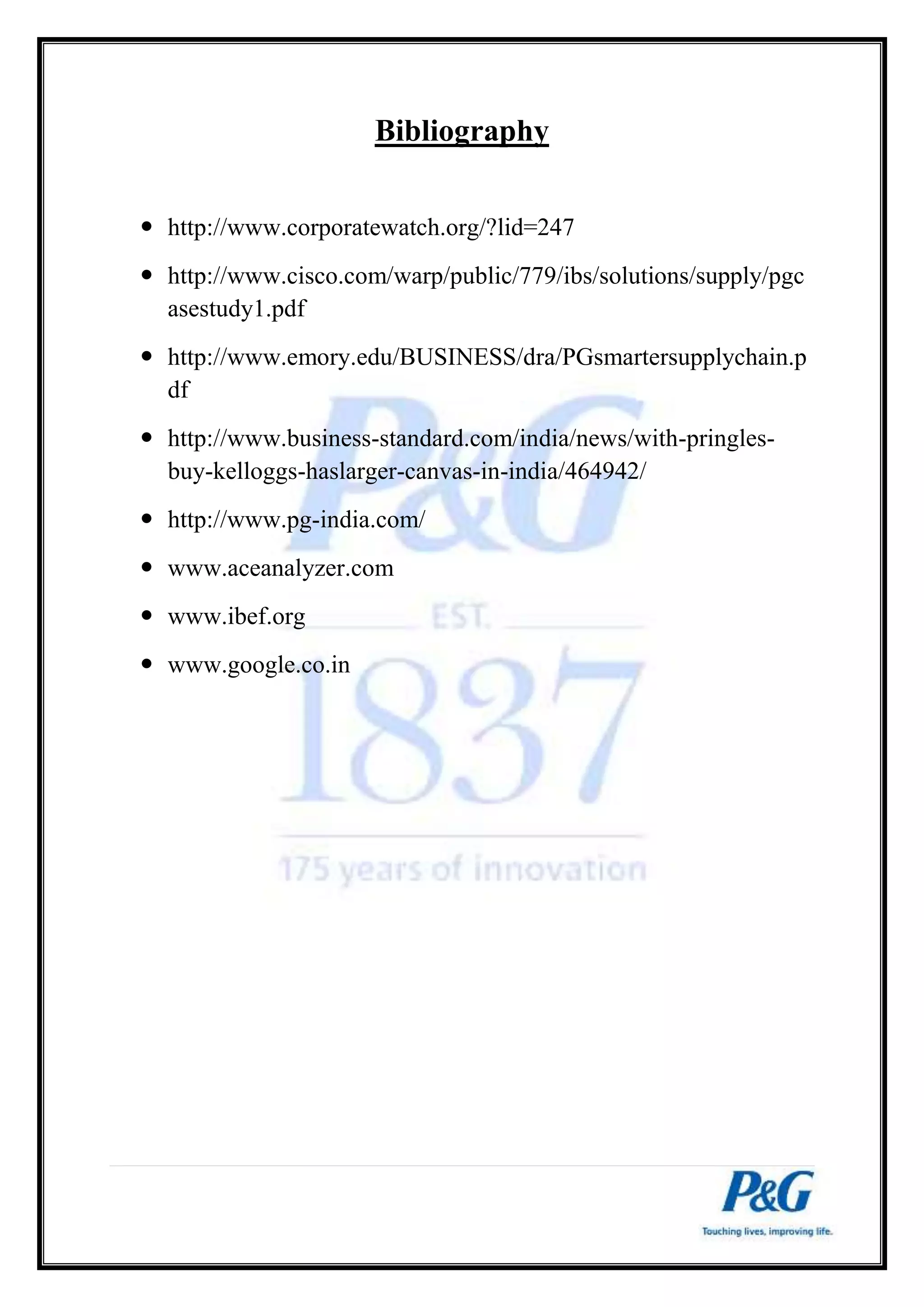 Bibliography 
 http://www.corporatewatch.org/?lid=247 
 http://www.cisco.com/warp/public/779/ibs/solutions/supply/pgc 
asestudy1.pdf 
 http://www.emory.edu/BUSINESS/dra/PGsmartersupplychain.p 
df 
 http://www.business-standard.com/india/news/with-pringles-buy- 
kelloggs-haslarger-canvas-in-india/464942/ 
 http://www.pg-india.com/ 
 www.aceanalyzer.com 
 www.ibef.org 
 www.google.co.in 
