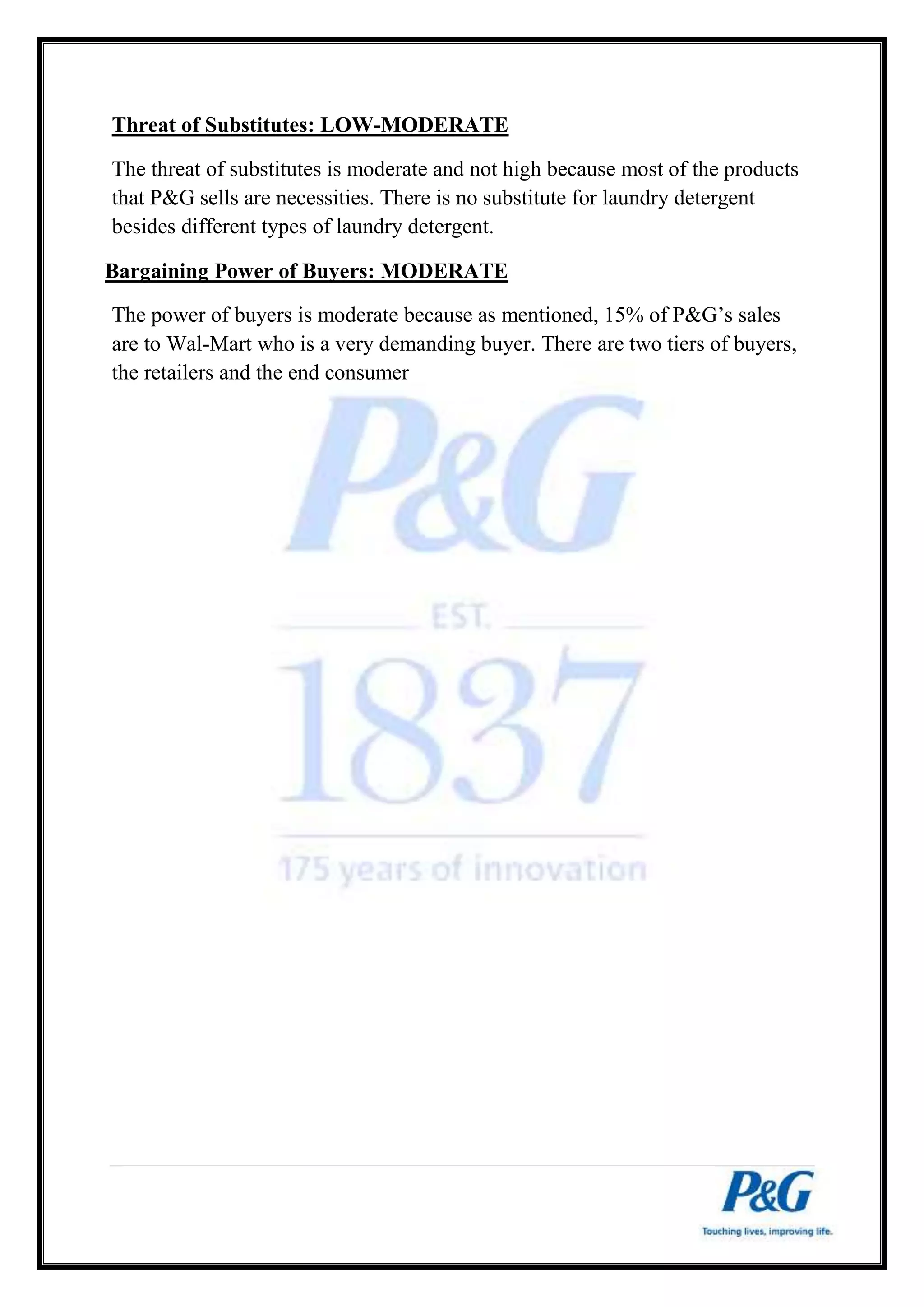 Threat of Substitutes: LOW-MODERATE 
The threat of substitutes is moderate and not high because most of the products 
that P&G sells are necessities. There is no substitute for laundry detergent 
besides different types of laundry detergent. 
Bargaining Power of Buyers: MODERATE 
The power of buyers is moderate because as mentioned, 15% of P&G’s sales 
are to Wal-Mart who is a very demanding buyer. There are two tiers of buyers, 
the retailers and the end consumer 
 
