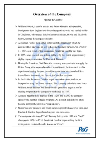 Overview of the Company 
Procter & Gamble 
 William Procter, a candle maker, and James Gamble, a soap maker, 
immigrants from England and Ireland respectively who had settled earlier 
in Cincinnati, who met as they both married sisters, Olivia and Elizabeth 
Norris, formed the company initially. 
 Alexander Norris, their father-in law called a meeting in which he 
convinced his new sons-in-law to become business partners. On October 
31, 1837, as a result of the suggestion, Procter & Gamble was born. 
 In 1859, sales reached one million dollars. By this point, approximately 
eighty employees worked for Procter & Gamble. 
 During the American Civil War, the company won contracts to supply the 
Union Army with soap and candles. In addition to the increased profits 
experienced during the war, the military contracts introduced soldiers 
from all over the country to Procter & Gamble's products. 
 In the 1880s, Procter & Gamble began to market a new product, an 
inexpensive soap that floats in water. The company called the soap Ivory. 
William Arnett Procter, William Procter's grandson, began a profit-sharing 
program for the company's workforce in 1887. 
 As radio became more popular in the 1920s and 1930s, the company 
sponsored a number of radio programs .As a result, these shows often 
became commonly known as “soap operas”. 
 Numerous new products and brand names were introduced over time, and 
Procter & Gamble began branching out into new areas. 
 The company introduced "Tide" laundry detergent in 1946 and "Prell" 
shampoo in 1950. In 1955, Procter & Gamble began selling the first 
toothpaste to contain fluoride, known as "Crest". 
 