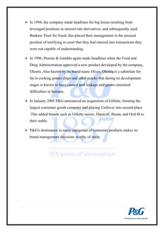 In 1994, the company made headlines for big losses resulting from 
leveraged positions in interest rate derivatives, and subsequently sued 
Bankers Trust for fraud; this placed their management in the unusual 
position of testifying in court that they had entered into transactions they 
were not capable of understanding. 
 In 1996, Procter & Gamble again made headlines when the Food and 
Drug Administration approved a new product developed by the company, 
Olestra .Also known by its brand name Olean, Olestra is a substitute for 
fat in cooking potato chips and other snacks that during its development 
stages is known to have caused anal leakage and gastro-intestinal 
difficulties in humans. 
 In January 2005 P&G announced an acquisition of Gillette, forming the 
largest consumer goods company and placing Unilever into second place 
.This added brands such as Gillette razors, Duracell, Braun, and Oral-B to 
their stable. 
 P&G's dominance in many categories of consumer products makes its 
brand management decisions worthy of study. 
 