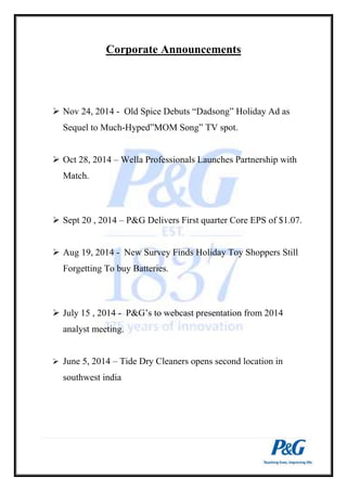 Corporate Announcements 
 Nov 24, 2014 - Old Spice Debuts “Dadsong” Holiday Ad as 
Sequel to Much-Hyped”MOM Song” TV spot. 
 Oct 28, 2014 – Wella Professionals Launches Partnership with 
Match. 
 Sept 20 , 2014 – P&G Delivers First quarter Core EPS of $1.07. 
 Aug 19, 2014 - New Survey Finds Holiday Toy Shoppers Still 
Forgetting To buy Batteries. 
 July 15 , 2014 - P&G’s to webcast presentation from 2014 
analyst meeting. 
 June 5, 2014 – Tide Dry Cleaners opens second location in 
southwest india 
 