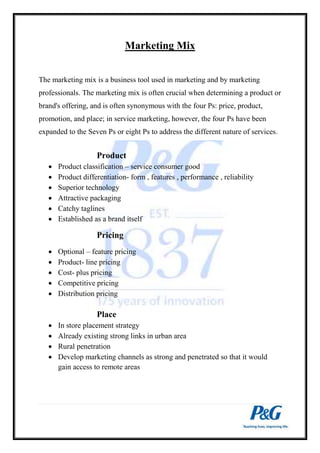 Marketing Mix 
The marketing mix is a business tool used in marketing and by marketing 
professionals. The marketing mix is often crucial when determining a product or 
brand's offering, and is often synonymous with the four Ps: price, product, 
promotion, and place; in service marketing, however, the four Ps have been 
expanded to the Seven Ps or eight Ps to address the different nature of services. 
Product 
 Product classification – service consumer good 
 Product differentiation- form , features , performance , reliability 
 Superior technology 
 Attractive packaging 
 Catchy taglines 
 Established as a brand itself 
Pricing 
 Optional – feature pricing 
 Product- line pricing 
 Cost- plus pricing 
 Competitive pricing 
 Distribution pricing 
Place 
 In store placement strategy 
 Already existing strong links in urban area 
 Rural penetration 
 Develop marketing channels as strong and penetrated so that it would 
gain access to remote areas 
 