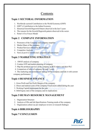 Contents 
Topic 1 SECTORAL INFORMATION 
1. Worldwide sectoral Contribution to the World Economy (GWP) 
2. GDP % Contribution to the Indian Economy 
3. Historical Growth/Degrowth Pattern observed in the last 5 years 
4. The reasons for the Growth/Degrowth pattern observed in the sector. 
5. Porter’s Five Forces Model 
Topic 2 COMPANY INFORMATION 
1. Promoters of the Company and company snapshot 
2. Market Share of the company 
3. Product/Services offered by the company 
4. Competitor Analysis 
5. News (Last 6/12 month) incl. corporate announcement 
Topic 3 MARKETING STRATEGY 
1. SWOT analysis of company 
2. Conduct STP and market planning of company 
3. Map the products/services of the company in BCG matrix and their PLC 
4. Comparison of sales of company for past 3 years 
5. The marketing and promotional strategy of the company and link it with current 
company performance 
Topic 4 BUSINESS FINANCE 
1. Gross Profit and Net Profit Margin of the company 
2. Direct and indirect costs of the company Fixed assets added during the year 
3. Working Capital requirement for the year 
4. Debt/Equity ratio of the company and its implications 
Topic 5 HUMAN RESOURCE MANAGEMENT 
1. Organization Structure 
2. Analysis of JDs and Job Specifications Training needs of the company 
3. Organization culture (as per employee reviews or research findings) 
Topic 6 BIBLIOGRAPHY 
Topic 7 CONCLUSION 
 