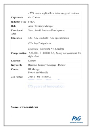 - 75% tour is applicable in this managerial position. 
Experience 6 - 10 Years 
Industry Type FMCG 
Role Area / Territory Manager 
Functional 
Area 
Sales, Retail, Business Development 
Education UG - Any Graduate - Any Specialization 
PG - Any Postgraduate 
Doctorate - Doctorate Not Required 
Compensation: 5,50,000 - 11,00,000 P.A. Salary not constraint for 
right talent. 
Location Kolkata 
Keywords Regional Territory Manager - Parlour 
Contact HRManager 
Procter and Gamble 
Job Posted 2014-11-02 19:18:54.0 
Source: www.naukri.com 
 