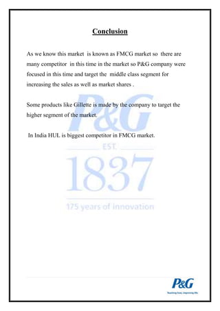 Conclusion 
As we know this market is known as FMCG market so there are 
many competitor in this time in the market so P&G company were 
focused in this time and target the middle class segment for 
increasing the sales as well as market shares . 
Some products like Gillette is made by the company to target the 
higher segment of the market. 
In India HUL is biggest competitor in FMCG market. 
 