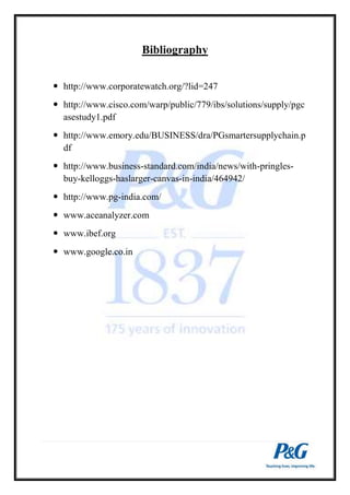 Bibliography 
 http://www.corporatewatch.org/?lid=247 
 http://www.cisco.com/warp/public/779/ibs/solutions/supply/pgc 
asestudy1.pdf 
 http://www.emory.edu/BUSINESS/dra/PGsmartersupplychain.p 
df 
 http://www.business-standard.com/india/news/with-pringles-buy- 
kelloggs-haslarger-canvas-in-india/464942/ 
 http://www.pg-india.com/ 
 www.aceanalyzer.com 
 www.ibef.org 
 www.google.co.in 
