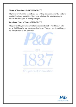 Threat of Substitutes: LOW-MODERATE 
The threat of substitutes is moderate and not high because most of the products 
that P&G sells are necessities. There is no substitute for laundry detergent 
besides different types of laundry detergent. 
Bargaining Power of Buyers: MODERATE 
The power of buyers is moderate because as mentioned, 15% of P&G’s sales 
are to Wal-Mart who is a very demanding buyer. There are two tiers of buyers, 
the retailers and the end consumer 
 