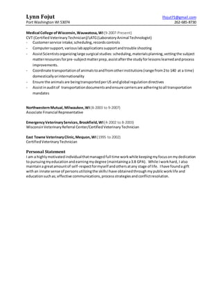 Lynn Fojut lfojut71@gmail.com
Port Washington WI 53074 262-685-8730
Medical College ofWisconsin,Wauwatosa,WI(9-2007-Present)
CVT (CertifiedVeterinaryTechnician)/LATG(LaboratoryAnimal Technologist)
- Customerservice intake,scheduling,recordscontrols
- Computersupport,variouslabapplicationssupportandtrouble shooting
- AssistScientistsorganizinglarge surgical studies: scheduling,materialsplanning,vettingthe subject
matterresourcesforpre-subjectmatterprep,assistafterthe studyforlessonslearnedandprocess
improvements.
- Coordinate transportationof animalstoandfromotherinstitutions(range from2to 140 at a time)
domesticallyorinternationality
- Ensure the animalsare beingtransportedperUS and global regulationdirectives
- Assistinauditof transportationdocumentsandensure carriersare adheringtoall transportation
mandates
NorthwesternMutual, Milwaukee,WI(8-2003 to 9-2007)
Associate Financial Representative
EmergencyVeterinaryServices,Brookfield,WI(4-2002 to 8-2003)
WisconsinVeterinaryReferral Center/CertifiedVeterinaryTechnician
East Towne VeterinaryClinic,Mequon,WI (1995 to 2002)
CertifiedVeterinaryTechnician
Personal Statement
I am a highlymotivatedindividualthatmanagedfull time workwhile keepingmyfocusonmydedication
to pursuingmyeducationandearningmydegree (maintaininga3.8 GPA). While Iworkhard, I also
maintaina greatamountof self-respectformyself andothersatany stage of life. Ihave founda gift
withan innate sense of personsutilizingthe skillsIhave obtainedthroughmypublicworklife and
educationsuchas; effective communications,processstrategiesandconflictresolution.
 