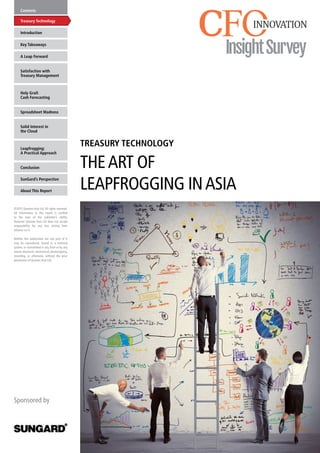TREASURY TECHNOLOGY
THEART OF
LEAPFROGGING INASIA
Contents
Treasury Technology
Key Takeaways
Satisfaction with
Treasury Management
Holy Grail:
Cash Forecasting
Spreadsheet Madness
Introduction
Conclusion
SunGard’s Perspective
About This Report
Leapfrogging:
A Practical Approach
Solid Interest in
the Cloud
A Leap Forward
Sponsored by
©2015 Questex Asia Ltd. All rights reserved.
All information in this report is verified
to the best of the publisher’s ability.
However Questex Asia Ltd does not accept
responsibility for any loss arising from
reliance on it.
Neither this publication nor any part of it
may be reproduced, stored in a retrieval
system, or transmitted in any form or by any
means electronic, mechanical, photocopying,
recording, or otherwise, without the prior
permission of Questex Asia Ltd.
	
  
 