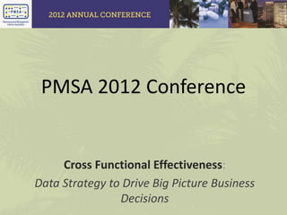 PMSA 2012 Conference
Cross Functional Effectiveness:
Data Strategy to Drive Big Picture Business
Decisions
 