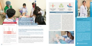 INTERNATIONAL PROGRAM OF UHS PROGRAMME INTERNATIONAL DE L’USS4 5
L’INNOVATION
PÉDAGOGIQUE
AU CŒUR DE L’USS
THE EDUCATIONAL INNOVATION AT THE UHS
Suivant le Plan stratégique de l’USS, le Programme International affiche
un objectif double : former les formateurs et préparer les étudiants à la
mobilité internationale.
Le PI permet d’introduire de nouvelles techniques d’apprentissage et d’ensei-
gnement, de les tester avant de les étendre à tous les étudiants. Ainsi, le PI est
un outil d’innovation pédagogique au service de l’Université qui contribue à
atteindre les buts du Plan stratégique.
In line with the UHS Strategic plan, the International Program has a dual
objective: to train the trainers and to prepare the IP students to international
mobility.
The IP gives the University the opportunity to introduce innovative learning and
teaching techniques, to test them before they can be scaled-up to all students. It
becomes a tool of educational innovation that will help the University and con-
tribute to reach the goals set in the Strategic plan.
Le PI a été mis en place en 2013 à la
Faculté de médecine, proposant aux
meilleurs étudiants de 4e
, 5e
et 6e
an-
nées une formation complémentaire
au cursus traditionnel.
The IP was first implemented at the Fac-
ulty of Medicine in 2013, providing the
best students of the years 4, 5 & 6 with
an additional training.
Le PI intégré au curriculum :
un exemple à la Faculté de médecine
The IP studies:
an example at the Faculty of Medicine
7-8-9-10
7-8
DES
GENERAL
MEDICINE
FOUNDATION
YEAR
INTERNATIONAL
PROGRAM
YEARS1,2&3
4-5-62-31
Les activités du PI sont pensées pour en-
courager nos étudiants à prendre des ini-
tiatives. Des conférences avec études de
cas sont organisées, pendant lesquelles
les étudiants essayent de résoudre les
problématiques proposées. Ils font bien
sûr des erreurs, que nous aidons à corri-
ger. Cet apprentissage basé sur l’erreur est
un aspect important de notre pédagogie
car c’est là que nos étudiants développent
leurs capacités d’analyse...
The IP is designed to encourage students to
become proactive. We teach courses and
case studies, in which our students learn
how to solve a range problems. They sure-
ly make errors we are helping to correct.
Learning from mistakes is a central ingre-
dient of our approach and this is precisely
how we expect them to develop their criti-
cal thinking skills...
Dr Chanlina VONG
Hépato-gastro entérologue,
Formatrice du PI
Hepato-gastro enterologist, IP trainer
Plus de portraits / More portraits
www.uhs.edu.kh/ir/uhs-portraits
Le Programme International adopte
les principes et outils de l’éducation
en santé basée sur la recherche en
pédagogie. Les étudiants sont valo-
risés comme acteurs de l’apprentis-
sage. L’intégration de la simulation
dans leurs curricula renforce l’ensei-
gnement et améliore l’évaluation de
leurs compétences et attitudes.
Parallèlement, les formateurs sont
formés pour évaluer et améliorer
la qualité de ces enseignements et
évaluations. En outre, la création
d’un centre d’examens informatisé
a permis la standardisation de l’éva-
luation des connaissances.
The International Program endorses
the principles & tools of the “Best-Ev-
idence Medical Education” based on
research in pedagogy. Students are
therefore involved as active learners.
The integration of simulation ses-
sions in their curricula strengthens
theteachingandimprovestheassess-
ment of their learning, as well as the
evaluationoftheirskillsandattitudes.
In parallel, trainers are trained to
evaluate and improve the quality of
teaching and evaluation. Moreover,
the creation of a computerized exam
center enabled the University to stan-
dardize the knowledge assessment.
L’approche pédagogique du PI
The educational approach of the IP
Centrée sur l’étudiant/e
Student-centered
approach
Évaluations standardisées
Standardized
assessment tools
Simulation
Simulation-based
education
Lumbar puncture on task trainer
 