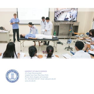 UNIVERSITY OF HEALTH SCIENCES
#73, Preah Monivong blvd
Sangkat Sras Chak, Khan Daun Penh,
Phnom Penh, Kingdom of Cambodia
Tel. +855 (0)23 430 559 - Email. info@uhs.edu.kh
www.uhs.edu.kh
 
