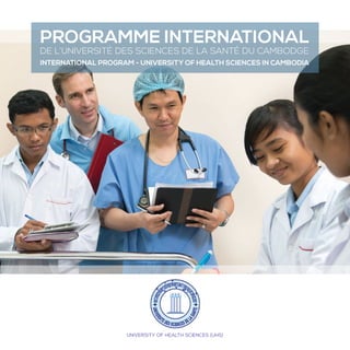 UNIVERSITY OF HEALTH SCIENCES (UHS)
PROGRAMME INTERNATIONAL
DE L’UNIVERSITÉ DES SCIENCES DE LA SANTÉ DU CAMBODGE
INTERNATIONAL PROGRAM - UNIVERSITY OF HEALTH SCIENCES IN CAMBODIA
 