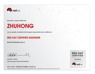 Red Hat,Inc. hereby certifies that 
ZHUHONG 
has successfully completed all the program requirements and is certified as a 
RED HAT CERTIFIED ENGINEER 
Red Hat Enterprise Linux 6 
RANDOLPH. R. RUSSELL 
DIRECTOR, GLOBAL CERTIFICATION PROGRAMS 
MAY 15, 2014 - CERTIFICATE NUMBER: 140-082-124 
Copyright (c) 2010 Red Hat, Inc. All rights reserved. Red Hat is a registered trademark of Red Hat, Inc. Verify this certificate number at http://www.redhat.com/training/certification/verify 
