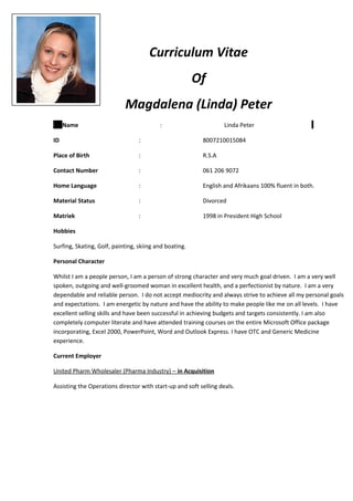 Curriculum Vitae
Of
Magdalena (Linda) Peter
Name : Linda Peter
ID : 8007210015084
Place of Birth : R.S.A
Contact Number : 061 206 9072
Home Language : English and Afrikaans 100% fluent in both.
Material Status : Divorced
Matriek : 1998 in President High School
Hobbies
Surfing, Skating, Golf, painting, skiing and boating.
Personal Character
Whilst I am a people person, I am a person of strong character and very much goal driven. I am a very well
spoken, outgoing and well-groomed woman in excellent health, and a perfectionist by nature. I am a very
dependable and reliable person. I do not accept mediocrity and always strive to achieve all my personal goals
and expectations. I am energetic by nature and have the ability to make people like me on all levels. I have
excellent selling skills and have been successful in achieving budgets and targets consistently. I am also
completely computer literate and have attended training courses on the entire Microsoft Office package
incorporating, Excel 2000, PowerPoint, Word and Outlook Express. I have OTC and Generic Medicine
experience.
Current Employer
United Pharm Wholesaler (Pharma Industry) – in Acquisition
Assisting the Operations director with start-up and soft selling deals.
 