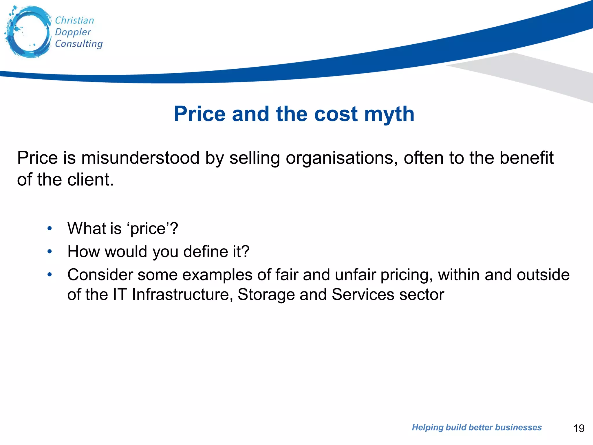 Helping build better businesses
Price and the cost myth
Price is misunderstood by selling organisations, often to the benefit
of the client.
• What is ‘price’?
• How would you define it?
• Consider some examples of fair and unfair pricing, within and outside
of the IT Infrastructure, Storage and Services sector
19
 