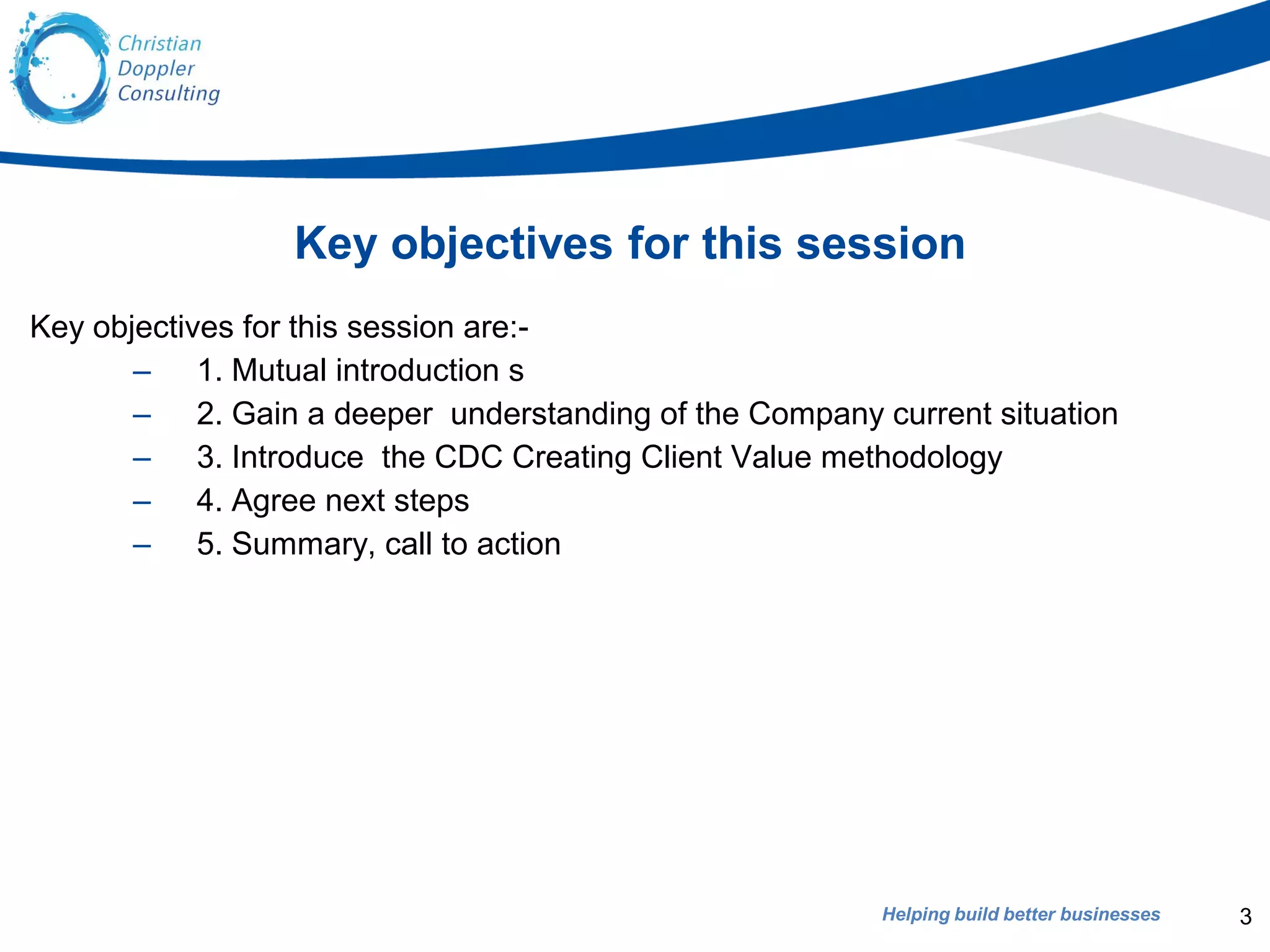 Helping build better businesses
Key objectives for this session
Key objectives for this session are:-
– 1. Mutual introduction s
– 2. Gain a deeper understanding of the Company current situation
– 3. Introduce the CDC Creating Client Value methodology
– 4. Agree next steps
– 5. Summary, call to action
3
 