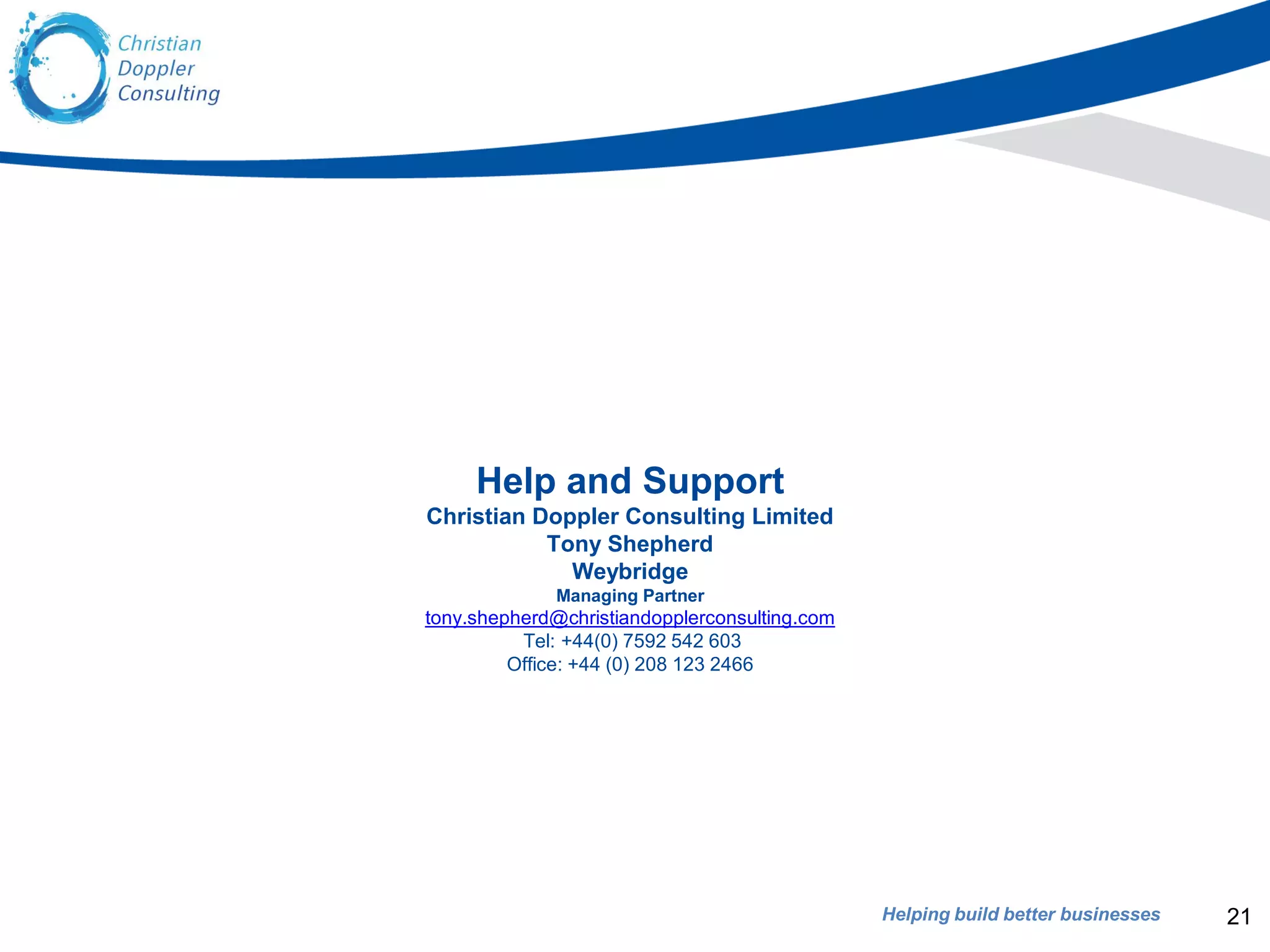 Helping build better businesses
Help and Support
Christian Doppler Consulting Limited
Tony Shepherd
Weybridge
Managing Partner
tony.shepherd@christiandopplerconsulting.com
Tel: +44(0) 7592 542 603
Office: +44 (0) 208 123 2466
21
 