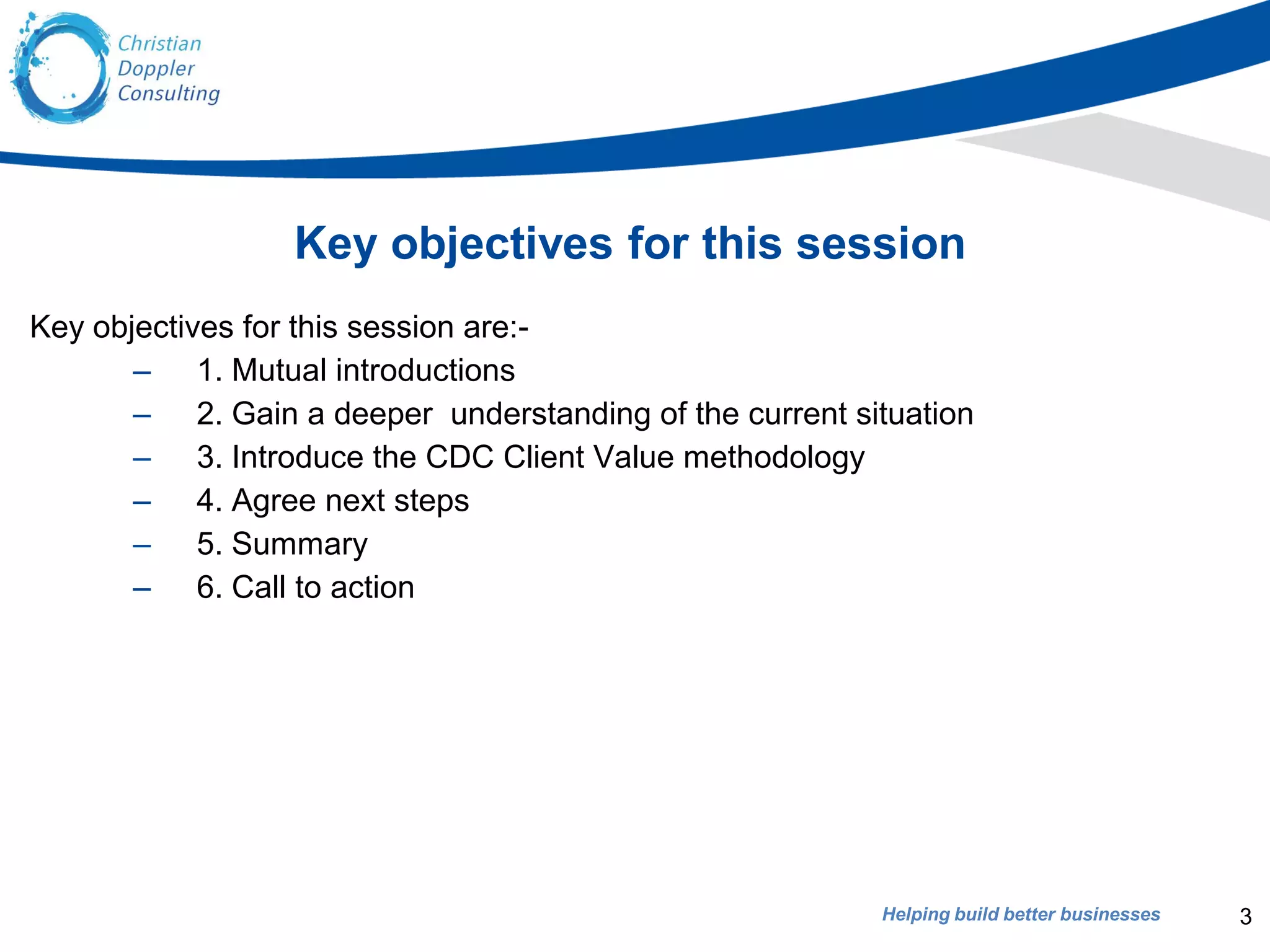 Helping build better businesses
Key objectives for this session
Key objectives for this session are:-
– 1. Mutual introductions
– 2. Gain a deeper understanding of the current situation
– 3. Introduce the CDC Client Value methodology
– 4. Agree next steps
– 5. Summary
– 6. Call to action
3
 