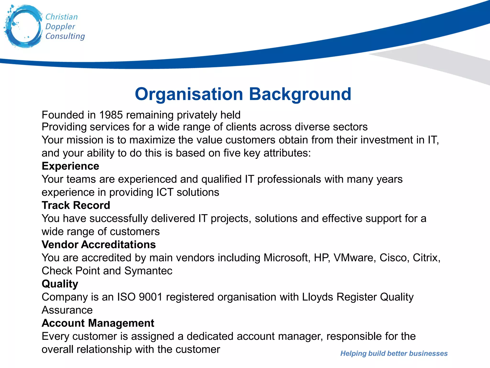 Helping build better businesses
Organisation Background
Founded in 1985 remaining privately held
Providing services for a wide range of clients across diverse sectors
Your mission is to maximize the value customers obtain from their investment in IT,
and your ability to do this is based on five key attributes:
Experience
Your teams are experienced and qualified IT professionals with many years
experience in providing ICT solutions
Track Record
You have successfully delivered IT projects, solutions and effective support for a
wide range of customers
Vendor Accreditations
You are accredited by main vendors including Microsoft, HP, VMware, Cisco, Citrix,
Check Point and Symantec
Quality
Company is an ISO 9001 registered organisation with Lloyds Register Quality
Assurance
Account Management
Every customer is assigned a dedicated account manager, responsible for the
overall relationship with the customer
 
